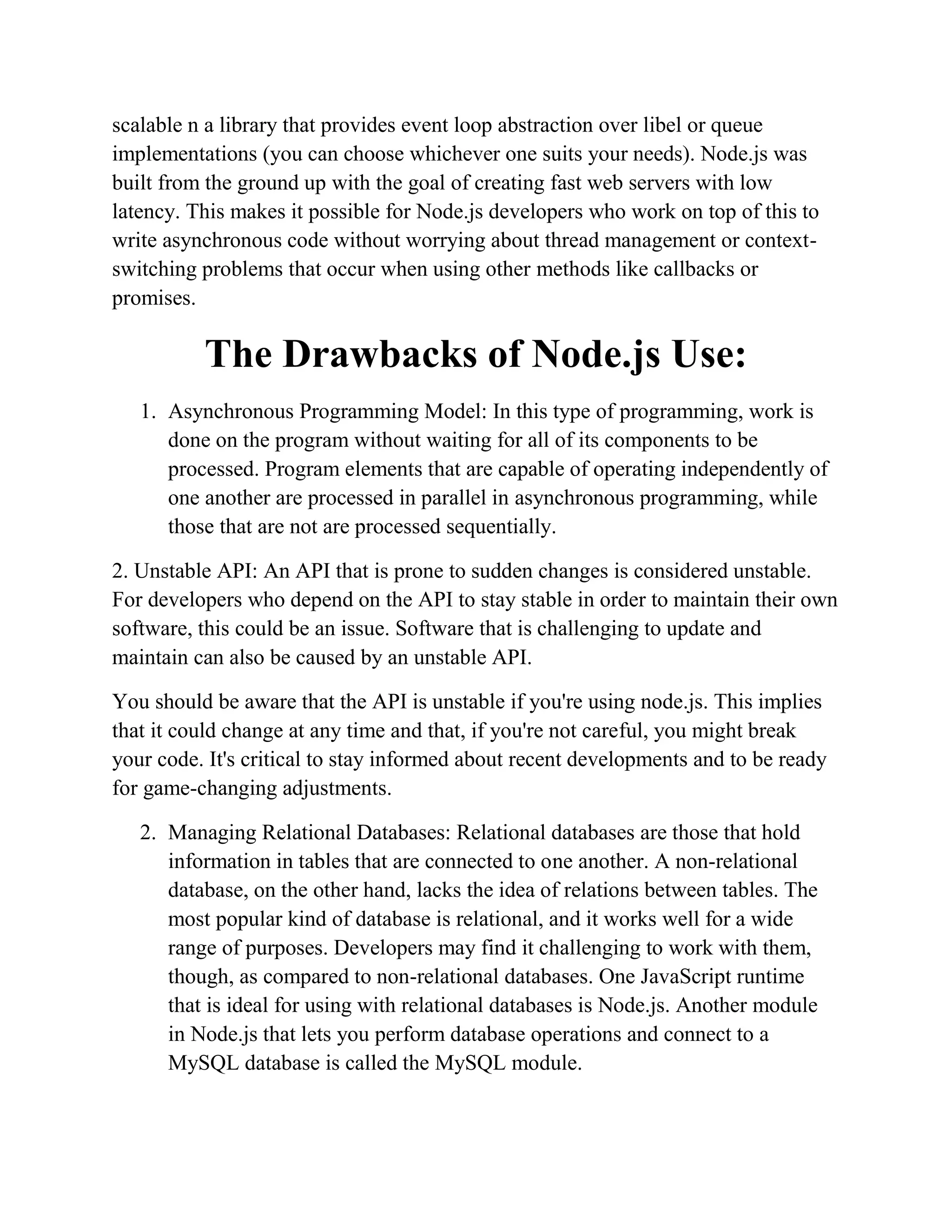scalable n a library that provides event loop abstraction over libel or queue
implementations (you can choose whichever one suits your needs). Node.js was
built from the ground up with the goal of creating fast web servers with low
latency. This makes it possible for Node.js developers who work on top of this to
write asynchronous code without worrying about thread management or context-
switching problems that occur when using other methods like callbacks or
promises.
The Drawbacks of Node.js Use:
1. Asynchronous Programming Model: In this type of programming, work is
done on the program without waiting for all of its components to be
processed. Program elements that are capable of operating independently of
one another are processed in parallel in asynchronous programming, while
those that are not are processed sequentially.
2. Unstable API: An API that is prone to sudden changes is considered unstable.
For developers who depend on the API to stay stable in order to maintain their own
software, this could be an issue. Software that is challenging to update and
maintain can also be caused by an unstable API.
You should be aware that the API is unstable if you're using node.js. This implies
that it could change at any time and that, if you're not careful, you might break
your code. It's critical to stay informed about recent developments and to be ready
for game-changing adjustments.
2. Managing Relational Databases: Relational databases are those that hold
information in tables that are connected to one another. A non-relational
database, on the other hand, lacks the idea of relations between tables. The
most popular kind of database is relational, and it works well for a wide
range of purposes. Developers may find it challenging to work with them,
though, as compared to non-relational databases. One JavaScript runtime
that is ideal for using with relational databases is Node.js. Another module
in Node.js that lets you perform database operations and connect to a
MySQL database is called the MySQL module.
 