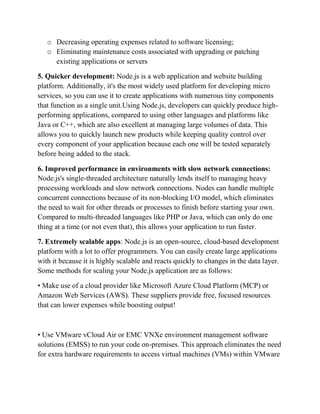 o Decreasing operating expenses related to software licensing;
o Eliminating maintenance costs associated with upgrading or patching
existing applications or servers
5. Quicker development: Node.js is a web application and website building
platform. Additionally, it's the most widely used platform for developing micro
services, so you can use it to create applications with numerous tiny components
that function as a single unit.Using Node.js, developers can quickly produce high-
performing applications, compared to using other languages and platforms like
Java or C++, which are also excellent at managing large volumes of data. This
allows you to quickly launch new products while keeping quality control over
every component of your application because each one will be tested separately
before being added to the stack.
6. Improved performance in environments with slow network connections:
Node.js's single-threaded architecture naturally lends itself to managing heavy
processing workloads and slow network connections. Nodes can handle multiple
concurrent connections because of its non-blocking I/O model, which eliminates
the need to wait for other threads or processes to finish before starting your own.
Compared to multi-threaded languages like PHP or Java, which can only do one
thing at a time (or not even that), this allows your application to run faster.
7. Extremely scalable apps: Node.js is an open-source, cloud-based development
platform with a lot to offer programmers. You can easily create large applications
with it because it is highly scalable and reacts quickly to changes in the data layer.
Some methods for scaling your Node.js application are as follows:
• Make use of a cloud provider like Microsoft Azure Cloud Platform (MCP) or
Amazon Web Services (AWS). These suppliers provide free, focused resources
that can lower expenses while boosting output!
• Use VMware vCloud Air or EMC VNXe environment management software
solutions (EMSS) to run your code on-premises. This approach eliminates the need
for extra hardware requirements to access virtual machines (VMs) within VMware
 