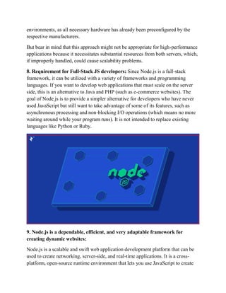 environments, as all necessary hardware has already been preconfigured by the
respective manufacturers.
But bear in mind that this approach might not be appropriate for high-performance
applications because it necessitates substantial resources from both servers, which,
if improperly handled, could cause scalability problems.
8. Requirement for Full-Stack JS developers: Since Node.js is a full-stack
framework, it can be utilized with a variety of frameworks and programming
languages. If you want to develop web applications that must scale on the server
side, this is an alternative to Java and PHP (such as e-commerce websites). The
goal of Node.js is to provide a simpler alternative for developers who have never
used JavaScript but still want to take advantage of some of its features, such as
asynchronous processing and non-blocking I/O operations (which means no more
waiting around while your program runs). It is not intended to replace existing
languages like Python or Ruby.
9. Node.js is a dependable, efficient, and very adaptable framework for
creating dynamic websites:
Node.js is a scalable and swift web application development platform that can be
used to create networking, server-side, and real-time applications. It is a cross-
platform, open-source runtime environment that lets you use JavaScript to create
 