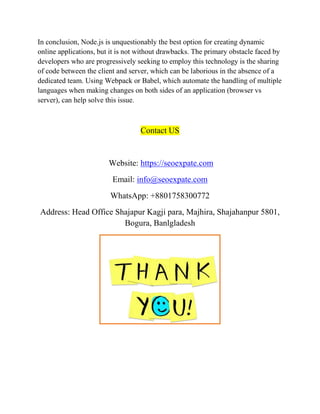 In conclusion, Node.js is unquestionably the best option for creating dynamic
online applications, but it is not without drawbacks. The primary obstacle faced by
developers who are progressively seeking to employ this technology is the sharing
of code between the client and server, which can be laborious in the absence of a
dedicated team. Using Webpack or Babel, which automate the handling of multiple
languages when making changes on both sides of an application (browser vs
server), can help solve this issue.
Contact US
Website: https://seoexpate.com
Email: info@seoexpate.com
WhatsApp: +8801758300772
Address: Head Office Shajapur Kagji para, Majhira, Shajahanpur 5801,
Bogura, Banlgladesh
 
