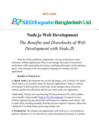Welcome
Node.js Web Development
The Benefits and Drawbacks of Web
Development with Node.JS
With the Node.js platform, programmers can use JavaScript to create
extremely scalable applications. Since it can manage thousands of concurrent
connections while maintaining low latency and high performance in the enterprise
space, it has emerged as the most popular language for creating real-time
applications.
Benefits of Node.js Use:
1. Speed: Node.js development has several advantages, one of which is its speed,
which makes it an excellent option for dynamic applications. Node.js's runtime
environment is built around an event loop, which manages many concurrent
requests quickly and efficiently and lets you easily scale your application.
Additionally, Node.js uses non-blocking I/O (asynchronous IO), which enables
you to handle a large number Node.js Web Development of requests at once
without experiencing any discernible performance or responsiveness delays. This
is achieved by returning instantly from the previous request's response, rather than
waiting for it to finish before processing another one!
2. Productivity: Developing web applications with Node.js is a very productive
platform. Because it is an event-driven, single-threaded environment, it is perfect
 