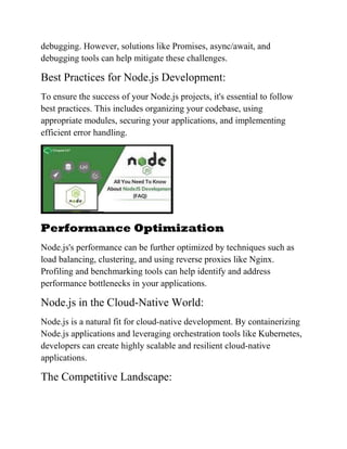 debugging. However, solutions like Promises, async/await, and
debugging tools can help mitigate these challenges.
Best Practices for Node.js Development:
To ensure the success of your Node.js projects, it's essential to follow
best practices. This includes organizing your codebase, using
appropriate modules, securing your applications, and implementing
efficient error handling.
Performance Optimization
Node.js's performance can be further optimized by techniques such as
load balancing, clustering, and using reverse proxies like Nginx.
Profiling and benchmarking tools can help identify and address
performance bottlenecks in your applications.
Node.js in the Cloud-Native World:
Node.js is a natural fit for cloud-native development. By containerizing
Node.js applications and leveraging orchestration tools like Kubernetes,
developers can create highly scalable and resilient cloud-native
applications.
The Competitive Landscape:
 