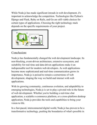While Node.js has made significant inroads in web development, it's
important to acknowledge the competition. Technologies like Python's
Django and Flask, Ruby on Rails, and Go are still viable choices for
certain types of applications. Choosing the right technology stack
depends on the specific requirements of your project.
Conclusion:
Node.js has fundamentally changed the web development landscape. Its
non-blocking, event-driven architecture, extensive ecosystem, and
suitability for real-time and data-driven applications make it an
indispensable tool for modern web developers. As web applications
become more sophisticated and real-time communication grows in
importance, Node.js is poised to remain a cornerstone of web
development, shaping the way we build and interact with web
applications.
With its growing community, continuous evolution, and adaptability to
emerging technologies, Node.js is set to play a pivotal role in the future
of web development. Whether you're building a real-time chat
application, a scalable e-commerce platform, or a cross-platform desktop
application, Node.js provides the tools and capabilities to bring your
vision to life.
In a fast-paced, interconnected digital world, Node.js has proven to be a
transformative technology, pushing the boundaries of what's possible in
 