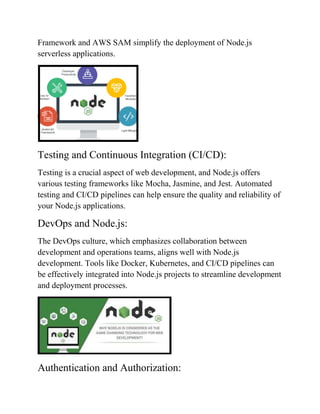 Framework and AWS SAM simplify the deployment of Node.js
serverless applications.
Testing and Continuous Integration (CI/CD):
Testing is a crucial aspect of web development, and Node.js offers
various testing frameworks like Mocha, Jasmine, and Jest. Automated
testing and CI/CD pipelines can help ensure the quality and reliability of
your Node.js applications.
DevOps and Node.js:
The DevOps culture, which emphasizes collaboration between
development and operations teams, aligns well with Node.js
development. Tools like Docker, Kubernetes, and CI/CD pipelines can
be effectively integrated into Node.js projects to streamline development
and deployment processes.
Authentication and Authorization:
 