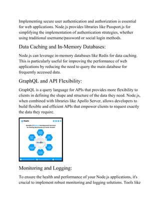 Implementing secure user authentication and authorization is essential
for web applications. Node.js provides libraries like Passport.js for
simplifying the implementation of authentication strategies, whether
using traditional username/password or social login methods.
Data Caching and In-Memory Databases:
Node.js can leverage in-memory databases like Redis for data caching.
This is particularly useful for improving the performance of web
applications by reducing the need to query the main database for
frequently accessed data.
GraphQL and API Flexibility:
GraphQL is a query language for APIs that provides more flexibility to
clients in defining the shape and structure of the data they need. Node.js,
when combined with libraries like Apollo Server, allows developers to
build flexible and efficient APIs that empower clients to request exactly
the data they require.
Monitoring and Logging:
To ensure the health and performance of your Node.js applications, it's
crucial to implement robust monitoring and logging solutions. Tools like
 