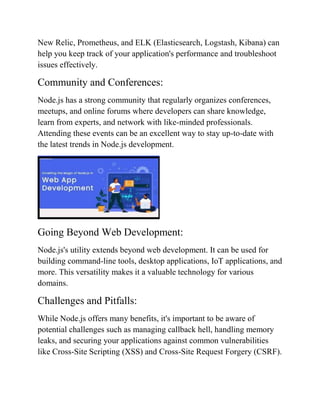 New Relic, Prometheus, and ELK (Elasticsearch, Logstash, Kibana) can
help you keep track of your application's performance and troubleshoot
issues effectively.
Community and Conferences:
Node.js has a strong community that regularly organizes conferences,
meetups, and online forums where developers can share knowledge,
learn from experts, and network with like-minded professionals.
Attending these events can be an excellent way to stay up-to-date with
the latest trends in Node.js development.
Going Beyond Web Development:
Node.js's utility extends beyond web development. It can be used for
building command-line tools, desktop applications, IoT applications, and
more. This versatility makes it a valuable technology for various
domains.
Challenges and Pitfalls:
While Node.js offers many benefits, it's important to be aware of
potential challenges such as managing callback hell, handling memory
leaks, and securing your applications against common vulnerabilities
like Cross-Site Scripting (XSS) and Cross-Site Request Forgery (CSRF).
 