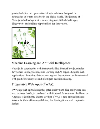 you to build the next generation of web solutions that push the
boundaries of what's possible in the digital world. The journey of
Node.js web development is an exciting one, full of challenges,
discoveries, and endless opportunities for innovation.
Machine Learning and Artificial Intelligence:
Node.js, in conjunction with frameworks like TensorFlow.js, enables
developers to integrate machine learning and AI capabilities into web
applications. Real-time data processing and interactions can be enhanced
with predictive analytics and intelligent decision-making.
Progressive Web Apps (PWAs):
PWAs are web applications that offer a native app-like experience in a
web browser. Node.js, combined with frontend frameworks like React or
Angular, is commonly used to develop PWAs. These applications are
known for their offline capabilities, fast loading times, and responsive
design.
 