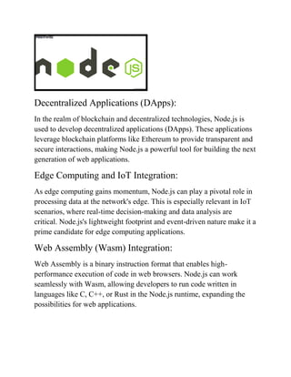 Decentralized Applications (DApps):
In the realm of blockchain and decentralized technologies, Node.js is
used to develop decentralized applications (DApps). These applications
leverage blockchain platforms like Ethereum to provide transparent and
secure interactions, making Node.js a powerful tool for building the next
generation of web applications.
Edge Computing and IoT Integration:
As edge computing gains momentum, Node.js can play a pivotal role in
processing data at the network's edge. This is especially relevant in IoT
scenarios, where real-time decision-making and data analysis are
critical. Node.js's lightweight footprint and event-driven nature make it a
prime candidate for edge computing applications.
Web Assembly (Wasm) Integration:
Web Assembly is a binary instruction format that enables high-
performance execution of code in web browsers. Node.js can work
seamlessly with Wasm, allowing developers to run code written in
languages like C, C++, or Rust in the Node.js runtime, expanding the
possibilities for web applications.
 