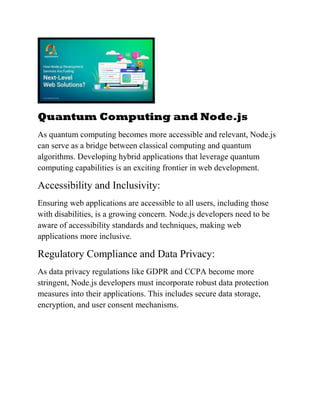 Quantum Computing and Node.js
As quantum computing becomes more accessible and relevant, Node.js
can serve as a bridge between classical computing and quantum
algorithms. Developing hybrid applications that leverage quantum
computing capabilities is an exciting frontier in web development.
Accessibility and Inclusivity:
Ensuring web applications are accessible to all users, including those
with disabilities, is a growing concern. Node.js developers need to be
aware of accessibility standards and techniques, making web
applications more inclusive.
Regulatory Compliance and Data Privacy:
As data privacy regulations like GDPR and CCPA become more
stringent, Node.js developers must incorporate robust data protection
measures into their applications. This includes secure data storage,
encryption, and user consent mechanisms.
 