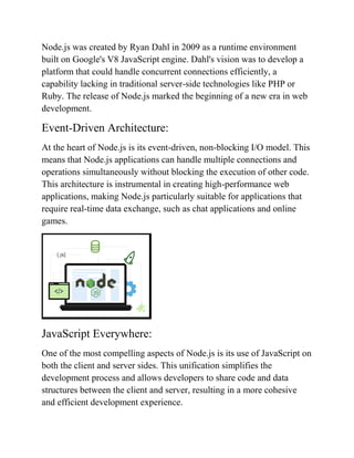 Node.js was created by Ryan Dahl in 2009 as a runtime environment
built on Google's V8 JavaScript engine. Dahl's vision was to develop a
platform that could handle concurrent connections efficiently, a
capability lacking in traditional server-side technologies like PHP or
Ruby. The release of Node.js marked the beginning of a new era in web
development.
Event-Driven Architecture:
At the heart of Node.js is its event-driven, non-blocking I/O model. This
means that Node.js applications can handle multiple connections and
operations simultaneously without blocking the execution of other code.
This architecture is instrumental in creating high-performance web
applications, making Node.js particularly suitable for applications that
require real-time data exchange, such as chat applications and online
games.
JavaScript Everywhere:
One of the most compelling aspects of Node.js is its use of JavaScript on
both the client and server sides. This unification simplifies the
development process and allows developers to share code and data
structures between the client and server, resulting in a more cohesive
and efficient development experience.
 