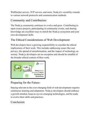 WebSocket servers, TCP servers, and more. Node.js's versatility extends
to various network protocols and communication methods.
Community and Contribution:
The Node.js community continues to evolve and grow. Contributing to
open-source projects, participating in community events, and sharing
knowledge are excellent ways to enrich the Node.js ecosystem and your
own development skills.
The Ethical Considerations of Web Development:
Web developers have a growing responsibility to consider the ethical
implications of their work. This includes addressing issues like user
privacy, the spread of misinformation, and the impact of technology on
society. Node.js developers are no exception and should be mindful of
the broader ethical context of their work.
Preparing for the Future:
Staying relevant in the ever-changing field of web development requires
continuous learning and adaptation. Node.js developers should embrace
a growth mindset, keep an eye on emerging technologies, and be ready
to evolve their skills and practices.
Conclusion:
 