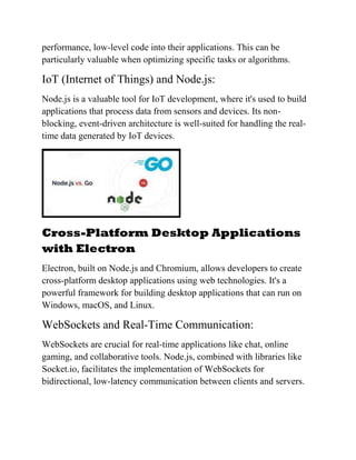 performance, low-level code into their applications. This can be
particularly valuable when optimizing specific tasks or algorithms.
IoT (Internet of Things) and Node.js:
Node.js is a valuable tool for IoT development, where it's used to build
applications that process data from sensors and devices. Its non-
blocking, event-driven architecture is well-suited for handling the real-
time data generated by IoT devices.
Cross-Platform Desktop Applications
with Electron
Electron, built on Node.js and Chromium, allows developers to create
cross-platform desktop applications using web technologies. It's a
powerful framework for building desktop applications that can run on
Windows, macOS, and Linux.
WebSockets and Real-Time Communication:
WebSockets are crucial for real-time applications like chat, online
gaming, and collaborative tools. Node.js, combined with libraries like
Socket.io, facilitates the implementation of WebSockets for
bidirectional, low-latency communication between clients and servers.
 