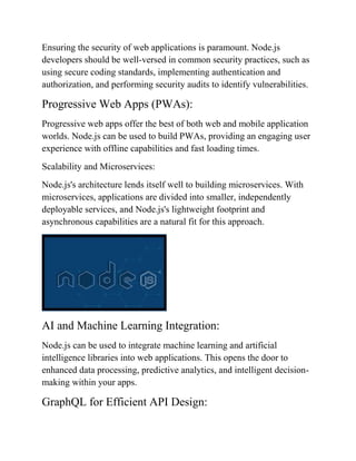 Ensuring the security of web applications is paramount. Node.js
developers should be well-versed in common security practices, such as
using secure coding standards, implementing authentication and
authorization, and performing security audits to identify vulnerabilities.
Progressive Web Apps (PWAs):
Progressive web apps offer the best of both web and mobile application
worlds. Node.js can be used to build PWAs, providing an engaging user
experience with offline capabilities and fast loading times.
Scalability and Microservices:
Node.js's architecture lends itself well to building microservices. With
microservices, applications are divided into smaller, independently
deployable services, and Node.js's lightweight footprint and
asynchronous capabilities are a natural fit for this approach.
AI and Machine Learning Integration:
Node.js can be used to integrate machine learning and artificial
intelligence libraries into web applications. This opens the door to
enhanced data processing, predictive analytics, and intelligent decision-
making within your apps.
GraphQL for Efficient API Design:
 