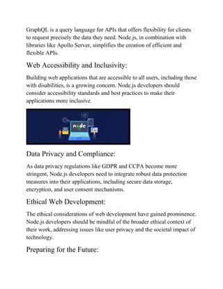 GraphQL is a query language for APIs that offers flexibility for clients
to request precisely the data they need. Node.js, in combination with
libraries like Apollo Server, simplifies the creation of efficient and
flexible APIs.
Web Accessibility and Inclusivity:
Building web applications that are accessible to all users, including those
with disabilities, is a growing concern. Node.js developers should
consider accessibility standards and best practices to make their
applications more inclusive.
Data Privacy and Compliance:
As data privacy regulations like GDPR and CCPA become more
stringent, Node.js developers need to integrate robust data protection
measures into their applications, including secure data storage,
encryption, and user consent mechanisms.
Ethical Web Development:
The ethical considerations of web development have gained prominence.
Node.js developers should be mindful of the broader ethical context of
their work, addressing issues like user privacy and the societal impact of
technology.
Preparing for the Future:
 