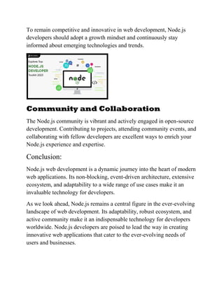 To remain competitive and innovative in web development, Node.js
developers should adopt a growth mindset and continuously stay
informed about emerging technologies and trends.
Community and Collaboration
The Node.js community is vibrant and actively engaged in open-source
development. Contributing to projects, attending community events, and
collaborating with fellow developers are excellent ways to enrich your
Node.js experience and expertise.
Conclusion:
Node.js web development is a dynamic journey into the heart of modern
web applications. Its non-blocking, event-driven architecture, extensive
ecosystem, and adaptability to a wide range of use cases make it an
invaluable technology for developers.
As we look ahead, Node.js remains a central figure in the ever-evolving
landscape of web development. Its adaptability, robust ecosystem, and
active community make it an indispensable technology for developers
worldwide. Node.js developers are poised to lead the way in creating
innovative web applications that cater to the ever-evolving needs of
users and businesses.
 