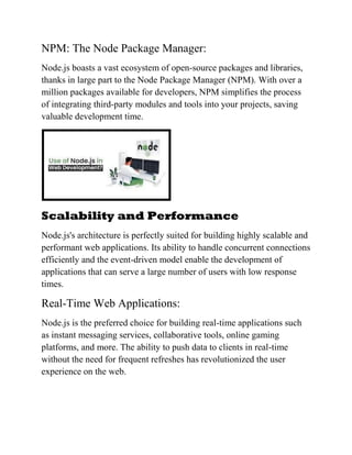 NPM: The Node Package Manager:
Node.js boasts a vast ecosystem of open-source packages and libraries,
thanks in large part to the Node Package Manager (NPM). With over a
million packages available for developers, NPM simplifies the process
of integrating third-party modules and tools into your projects, saving
valuable development time.
Scalability and Performance
Node.js's architecture is perfectly suited for building highly scalable and
performant web applications. Its ability to handle concurrent connections
efficiently and the event-driven model enable the development of
applications that can serve a large number of users with low response
times.
Real-Time Web Applications:
Node.js is the preferred choice for building real-time applications such
as instant messaging services, collaborative tools, online gaming
platforms, and more. The ability to push data to clients in real-time
without the need for frequent refreshes has revolutionized the user
experience on the web.
 