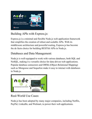 Building APIs with Express.js:
Express.js is a minimal and flexible Node.js web application framework
that simplifies the creation of robust and scalable APIs. With its
middleware architecture and powerful routing, Express.js has become
the de facto choice for building RESTful APIs in Node.js.
Databases and Data Management:
Node.js is well-equipped to work with various databases, both SQL and
NoSQL, making it a versatile choice for data-driven web applications.
Popular database connectors and ORMs (Object-Relational Mapping)
such as Mongoose and Sequelize make it easy to interact with databases
in Node.js.
Real-World Use Cases:
Node.js has been adopted by many major companies, including Netflix,
PayPal, LinkedIn, and Walmart, to power their web applications.
 