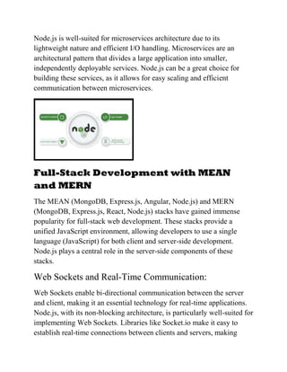 Node.js is well-suited for microservices architecture due to its
lightweight nature and efficient I/O handling. Microservices are an
architectural pattern that divides a large application into smaller,
independently deployable services. Node.js can be a great choice for
building these services, as it allows for easy scaling and efficient
communication between microservices.
Full-Stack Development with MEAN
and MERN
The MEAN (MongoDB, Express.js, Angular, Node.js) and MERN
(MongoDB, Express.js, React, Node.js) stacks have gained immense
popularity for full-stack web development. These stacks provide a
unified JavaScript environment, allowing developers to use a single
language (JavaScript) for both client and server-side development.
Node.js plays a central role in the server-side components of these
stacks.
Web Sockets and Real-Time Communication:
Web Sockets enable bi-directional communication between the server
and client, making it an essential technology for real-time applications.
Node.js, with its non-blocking architecture, is particularly well-suited for
implementing Web Sockets. Libraries like Socket.io make it easy to
establish real-time connections between clients and servers, making
 