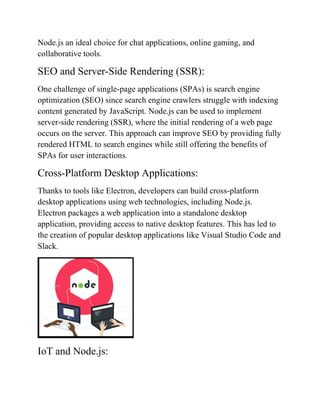 Node.js an ideal choice for chat applications, online gaming, and
collaborative tools.
SEO and Server-Side Rendering (SSR):
One challenge of single-page applications (SPAs) is search engine
optimization (SEO) since search engine crawlers struggle with indexing
content generated by JavaScript. Node.js can be used to implement
server-side rendering (SSR), where the initial rendering of a web page
occurs on the server. This approach can improve SEO by providing fully
rendered HTML to search engines while still offering the benefits of
SPAs for user interactions.
Cross-Platform Desktop Applications:
Thanks to tools like Electron, developers can build cross-platform
desktop applications using web technologies, including Node.js.
Electron packages a web application into a standalone desktop
application, providing access to native desktop features. This has led to
the creation of popular desktop applications like Visual Studio Code and
Slack.
IoT and Node.js:
 