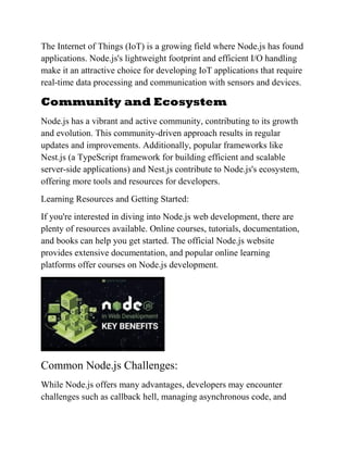 The Internet of Things (IoT) is a growing field where Node.js has found
applications. Node.js's lightweight footprint and efficient I/O handling
make it an attractive choice for developing IoT applications that require
real-time data processing and communication with sensors and devices.
Community and Ecosystem
Node.js has a vibrant and active community, contributing to its growth
and evolution. This community-driven approach results in regular
updates and improvements. Additionally, popular frameworks like
Nest.js (a TypeScript framework for building efficient and scalable
server-side applications) and Nest.js contribute to Node.js's ecosystem,
offering more tools and resources for developers.
Learning Resources and Getting Started:
If you're interested in diving into Node.js web development, there are
plenty of resources available. Online courses, tutorials, documentation,
and books can help you get started. The official Node.js website
provides extensive documentation, and popular online learning
platforms offer courses on Node.js development.
Common Node.js Challenges:
While Node.js offers many advantages, developers may encounter
challenges such as callback hell, managing asynchronous code, and
 