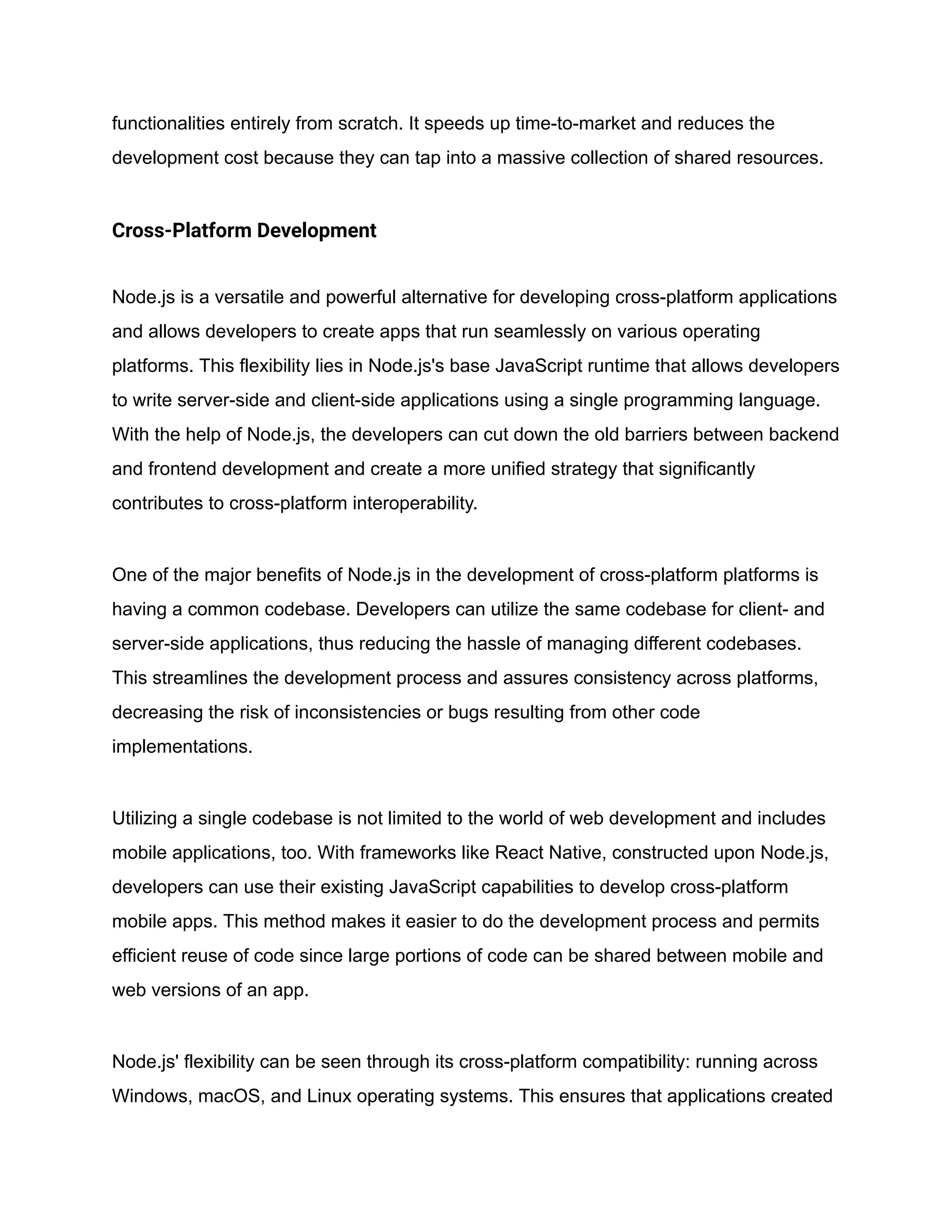 functionalities entirely from scratch. It speeds up time-to-market and reduces the
development cost because they can tap into a massive collection of shared resources.
Cross-Platform Development
Node.js is a versatile and powerful alternative for developing cross-platform applications
and allows developers to create apps that run seamlessly on various operating
platforms. This flexibility lies in Node.js's base JavaScript runtime that allows developers
to write server-side and client-side applications using a single programming language.
With the help of Node.js, the developers can cut down the old barriers between backend
and frontend development and create a more unified strategy that significantly
contributes to cross-platform interoperability.
One of the major benefits of Node.js in the development of cross-platform platforms is
having a common codebase. Developers can utilize the same codebase for client- and
server-side applications, thus reducing the hassle of managing different codebases.
This streamlines the development process and assures consistency across platforms,
decreasing the risk of inconsistencies or bugs resulting from other code
implementations.
Utilizing a single codebase is not limited to the world of web development and includes
mobile applications, too. With frameworks like React Native, constructed upon Node.js,
developers can use their existing JavaScript capabilities to develop cross-platform
mobile apps. This method makes it easier to do the development process and permits
efficient reuse of code since large portions of code can be shared between mobile and
web versions of an app.
Node.js' flexibility can be seen through its cross-platform compatibility: running across
Windows, macOS, and Linux operating systems. This ensures that applications created
 
