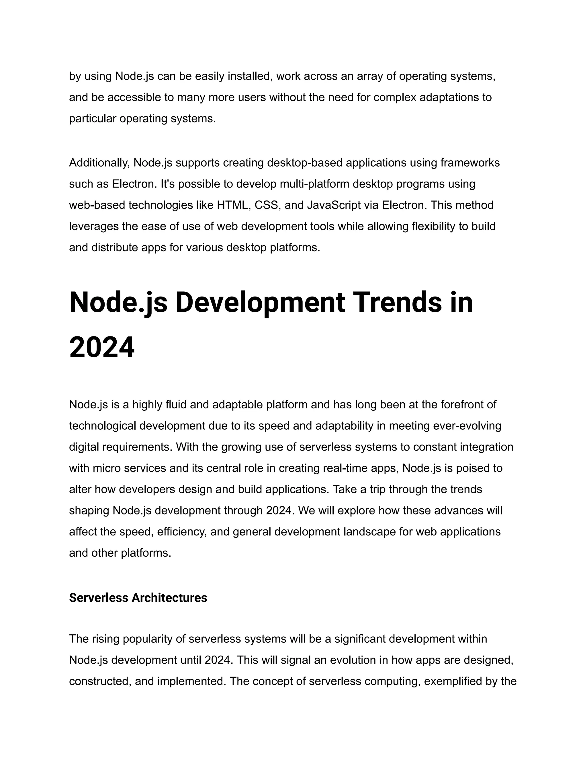 by using Node.js can be easily installed, work across an array of operating systems,
and be accessible to many more users without the need for complex adaptations to
particular operating systems.
Additionally, Node.js supports creating desktop-based applications using frameworks
such as Electron. It's possible to develop multi-platform desktop programs using
web-based technologies like HTML, CSS, and JavaScript via Electron. This method
leverages the ease of use of web development tools while allowing flexibility to build
and distribute apps for various desktop platforms.
Node.js Development Trends in
2024
Node.js is a highly fluid and adaptable platform and has long been at the forefront of
technological development due to its speed and adaptability in meeting ever-evolving
digital requirements. With the growing use of serverless systems to constant integration
with micro services and its central role in creating real-time apps, Node.js is poised to
alter how developers design and build applications. Take a trip through the trends
shaping Node.js development through 2024. We will explore how these advances will
affect the speed, efficiency, and general development landscape for web applications
and other platforms.
Serverless Architectures
The rising popularity of serverless systems will be a significant development within
Node.js development until 2024. This will signal an evolution in how apps are designed,
constructed, and implemented. The concept of serverless computing, exemplified by the
 