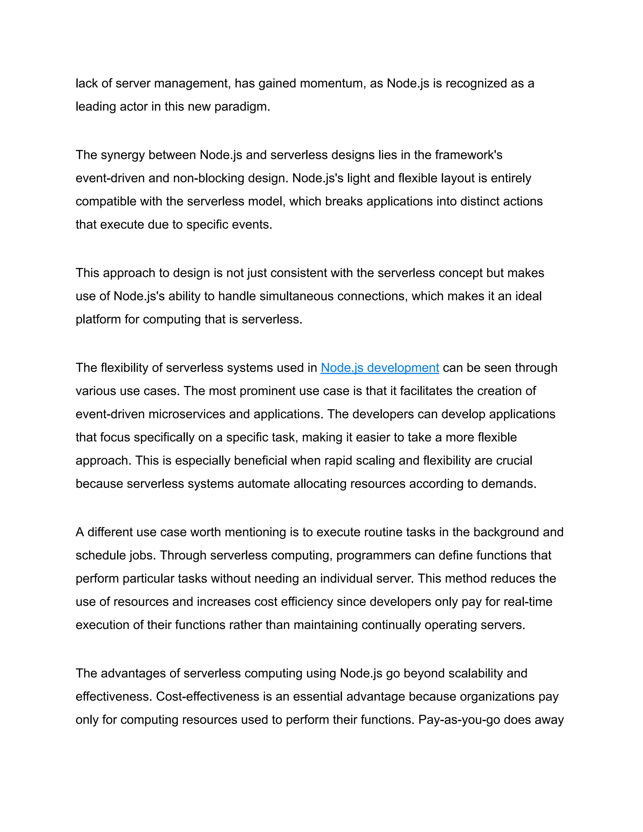 lack of server management, has gained momentum, as Node.js is recognized as a
leading actor in this new paradigm.
The synergy between Node.js and serverless designs lies in the framework's
event-driven and non-blocking design. Node.js's light and flexible layout is entirely
compatible with the serverless model, which breaks applications into distinct actions
that execute due to specific events.
This approach to design is not just consistent with the serverless concept but makes
use of Node.js's ability to handle simultaneous connections, which makes it an ideal
platform for computing that is serverless.
The flexibility of serverless systems used in Node.js development can be seen through
various use cases. The most prominent use case is that it facilitates the creation of
event-driven microservices and applications. The developers can develop applications
that focus specifically on a specific task, making it easier to take a more flexible
approach. This is especially beneficial when rapid scaling and flexibility are crucial
because serverless systems automate allocating resources according to demands.
A different use case worth mentioning is to execute routine tasks in the background and
schedule jobs. Through serverless computing, programmers can define functions that
perform particular tasks without needing an individual server. This method reduces the
use of resources and increases cost efficiency since developers only pay for real-time
execution of their functions rather than maintaining continually operating servers.
The advantages of serverless computing using Node.js go beyond scalability and
effectiveness. Cost-effectiveness is an essential advantage because organizations pay
only for computing resources used to perform their functions. Pay-as-you-go does away
 