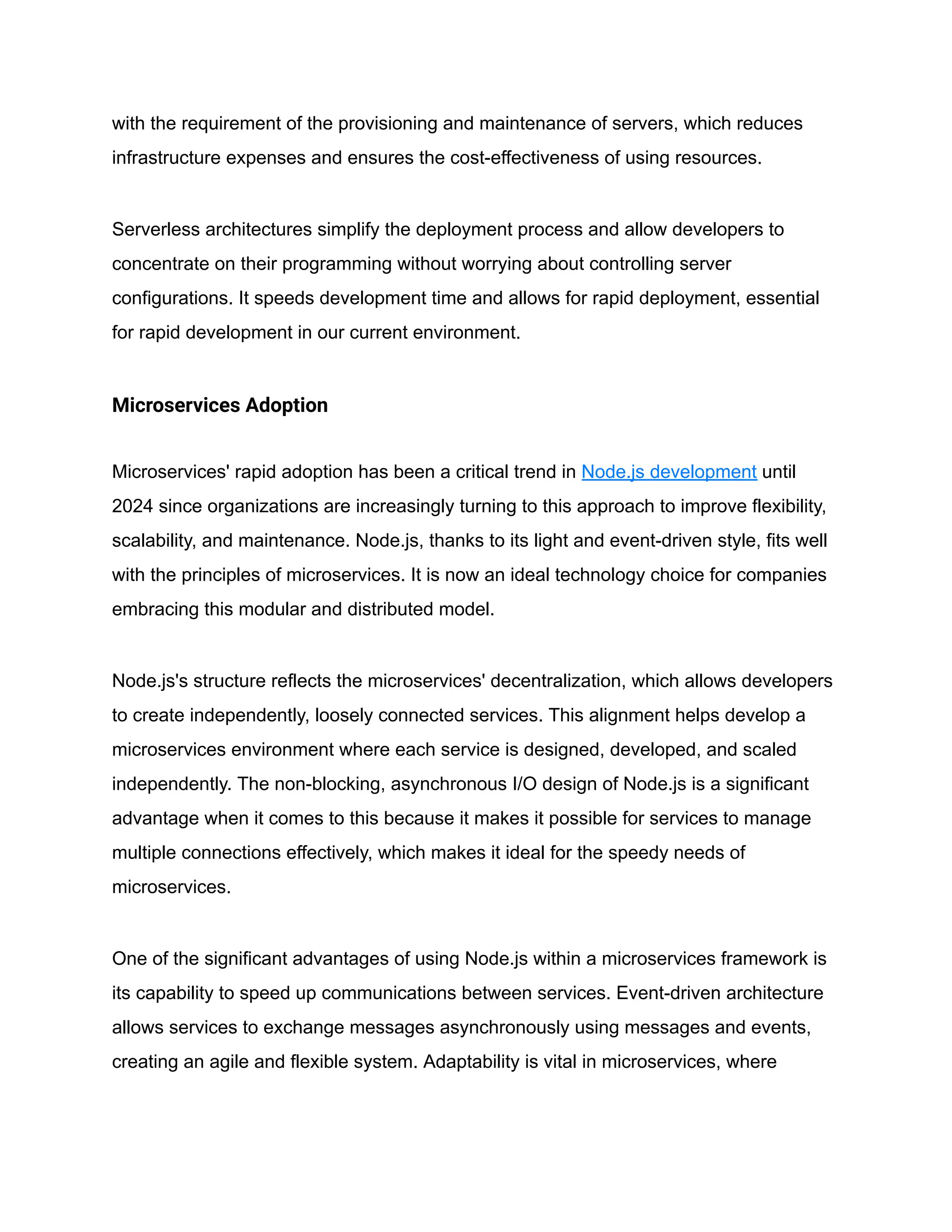 with the requirement of the provisioning and maintenance of servers, which reduces
infrastructure expenses and ensures the cost-effectiveness of using resources.
Serverless architectures simplify the deployment process and allow developers to
concentrate on their programming without worrying about controlling server
configurations. It speeds development time and allows for rapid deployment, essential
for rapid development in our current environment.
Microservices Adoption
Microservices' rapid adoption has been a critical trend in Node.js development until
2024 since organizations are increasingly turning to this approach to improve flexibility,
scalability, and maintenance. Node.js, thanks to its light and event-driven style, fits well
with the principles of microservices. It is now an ideal technology choice for companies
embracing this modular and distributed model.
Node.js's structure reflects the microservices' decentralization, which allows developers
to create independently, loosely connected services. This alignment helps develop a
microservices environment where each service is designed, developed, and scaled
independently. The non-blocking, asynchronous I/O design of Node.js is a significant
advantage when it comes to this because it makes it possible for services to manage
multiple connections effectively, which makes it ideal for the speedy needs of
microservices.
One of the significant advantages of using Node.js within a microservices framework is
its capability to speed up communications between services. Event-driven architecture
allows services to exchange messages asynchronously using messages and events,
creating an agile and flexible system. Adaptability is vital in microservices, where
 