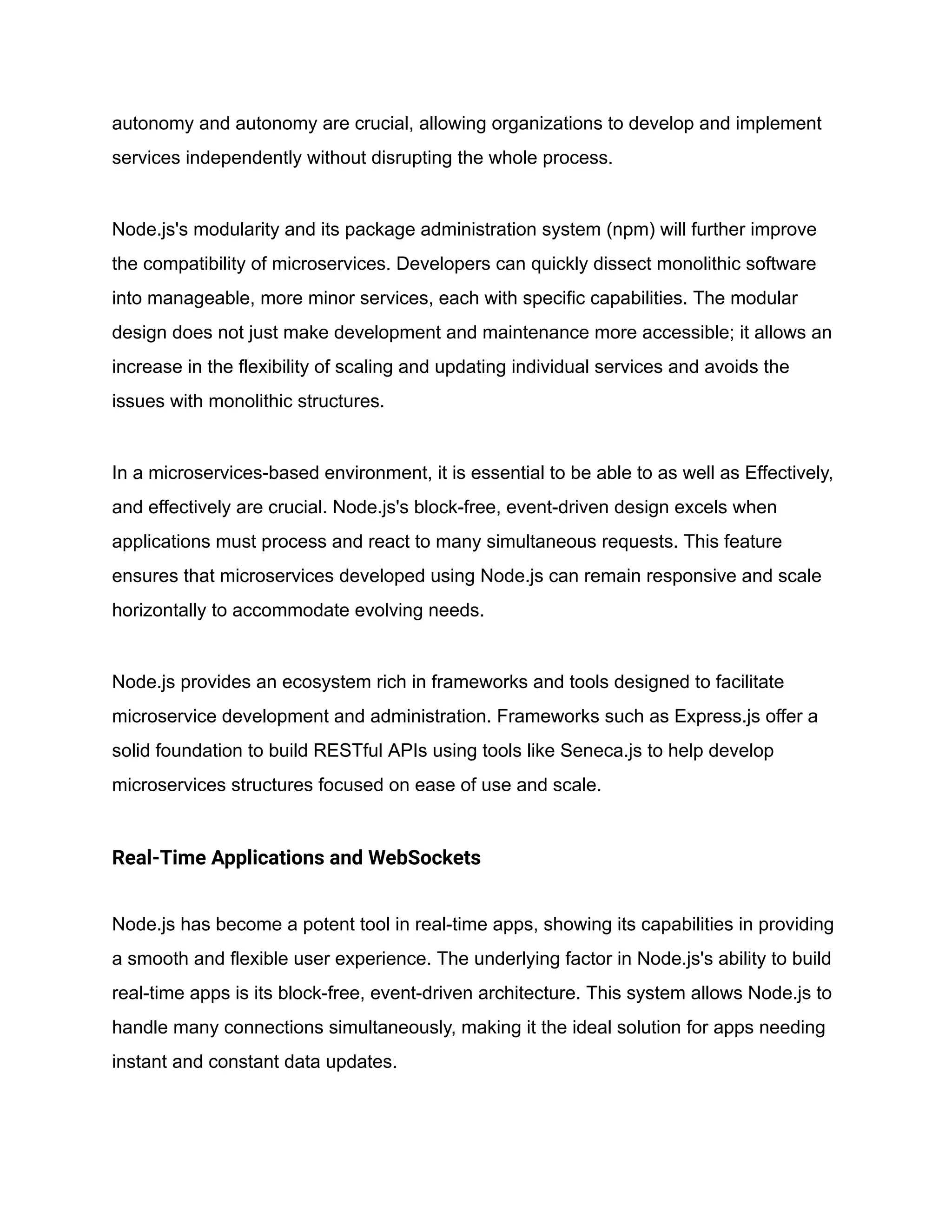 autonomy and autonomy are crucial, allowing organizations to develop and implement
services independently without disrupting the whole process.
Node.js's modularity and its package administration system (npm) will further improve
the compatibility of microservices. Developers can quickly dissect monolithic software
into manageable, more minor services, each with specific capabilities. The modular
design does not just make development and maintenance more accessible; it allows an
increase in the flexibility of scaling and updating individual services and avoids the
issues with monolithic structures.
In a microservices-based environment, it is essential to be able to as well as Effectively,
and effectively are crucial. Node.js's block-free, event-driven design excels when
applications must process and react to many simultaneous requests. This feature
ensures that microservices developed using Node.js can remain responsive and scale
horizontally to accommodate evolving needs.
Node.js provides an ecosystem rich in frameworks and tools designed to facilitate
microservice development and administration. Frameworks such as Express.js offer a
solid foundation to build RESTful APIs using tools like Seneca.js to help develop
microservices structures focused on ease of use and scale.
Real-Time Applications and WebSockets
Node.js has become a potent tool in real-time apps, showing its capabilities in providing
a smooth and flexible user experience. The underlying factor in Node.js's ability to build
real-time apps is its block-free, event-driven architecture. This system allows Node.js to
handle many connections simultaneously, making it the ideal solution for apps needing
instant and constant data updates.
 