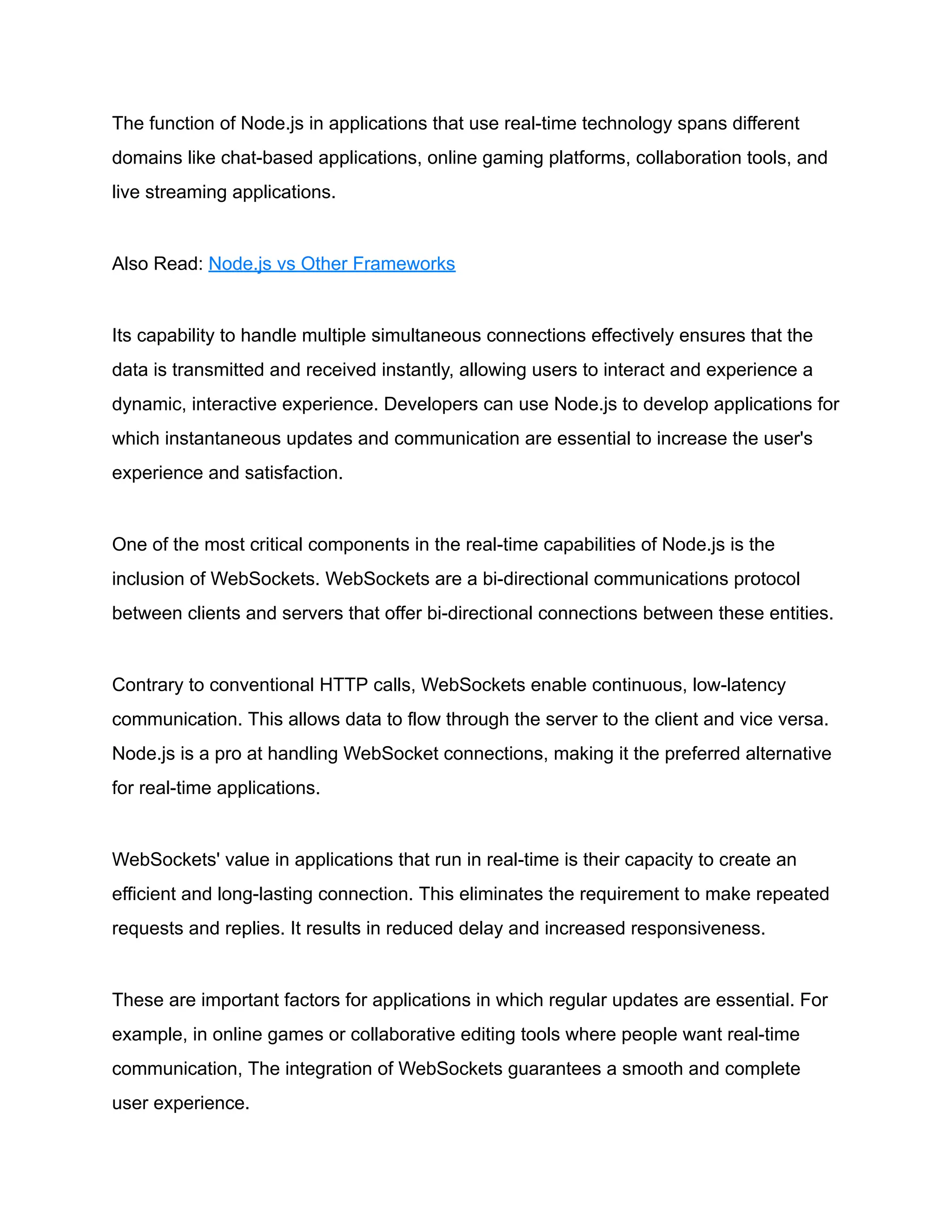 The function of Node.js in applications that use real-time technology spans different
domains like chat-based applications, online gaming platforms, collaboration tools, and
live streaming applications.
Also Read: Node.js vs Other Frameworks
Its capability to handle multiple simultaneous connections effectively ensures that the
data is transmitted and received instantly, allowing users to interact and experience a
dynamic, interactive experience. Developers can use Node.js to develop applications for
which instantaneous updates and communication are essential to increase the user's
experience and satisfaction.
One of the most critical components in the real-time capabilities of Node.js is the
inclusion of WebSockets. WebSockets are a bi-directional communications protocol
between clients and servers that offer bi-directional connections between these entities.
Contrary to conventional HTTP calls, WebSockets enable continuous, low-latency
communication. This allows data to flow through the server to the client and vice versa.
Node.js is a pro at handling WebSocket connections, making it the preferred alternative
for real-time applications.
WebSockets' value in applications that run in real-time is their capacity to create an
efficient and long-lasting connection. This eliminates the requirement to make repeated
requests and replies. It results in reduced delay and increased responsiveness.
These are important factors for applications in which regular updates are essential. For
example, in online games or collaborative editing tools where people want real-time
communication, The integration of WebSockets guarantees a smooth and complete
user experience.
 