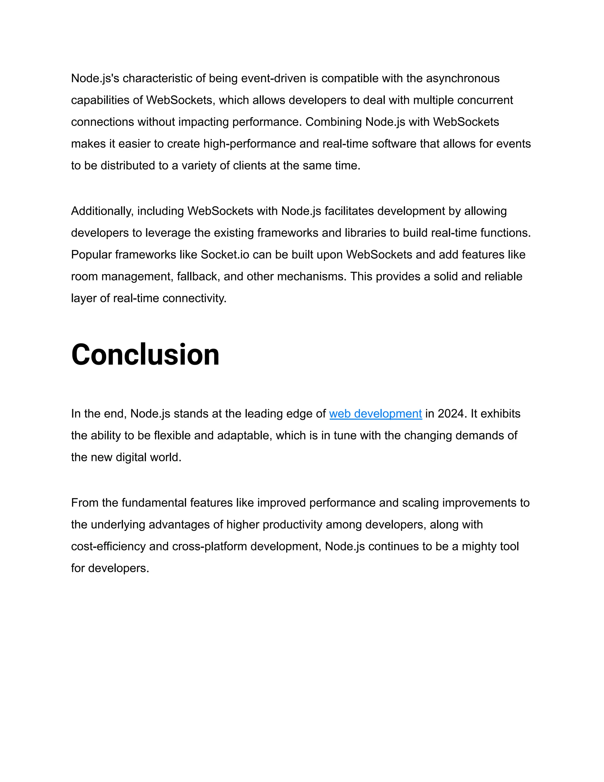 Node.js's characteristic of being event-driven is compatible with the asynchronous
capabilities of WebSockets, which allows developers to deal with multiple concurrent
connections without impacting performance. Combining Node.js with WebSockets
makes it easier to create high-performance and real-time software that allows for events
to be distributed to a variety of clients at the same time.
Additionally, including WebSockets with Node.js facilitates development by allowing
developers to leverage the existing frameworks and libraries to build real-time functions.
Popular frameworks like Socket.io can be built upon WebSockets and add features like
room management, fallback, and other mechanisms. This provides a solid and reliable
layer of real-time connectivity.
Conclusion
In the end, Node.js stands at the leading edge of web development in 2024. It exhibits
the ability to be flexible and adaptable, which is in tune with the changing demands of
the new digital world.
From the fundamental features like improved performance and scaling improvements to
the underlying advantages of higher productivity among developers, along with
cost-efficiency and cross-platform development, Node.js continues to be a mighty tool
for developers.
 