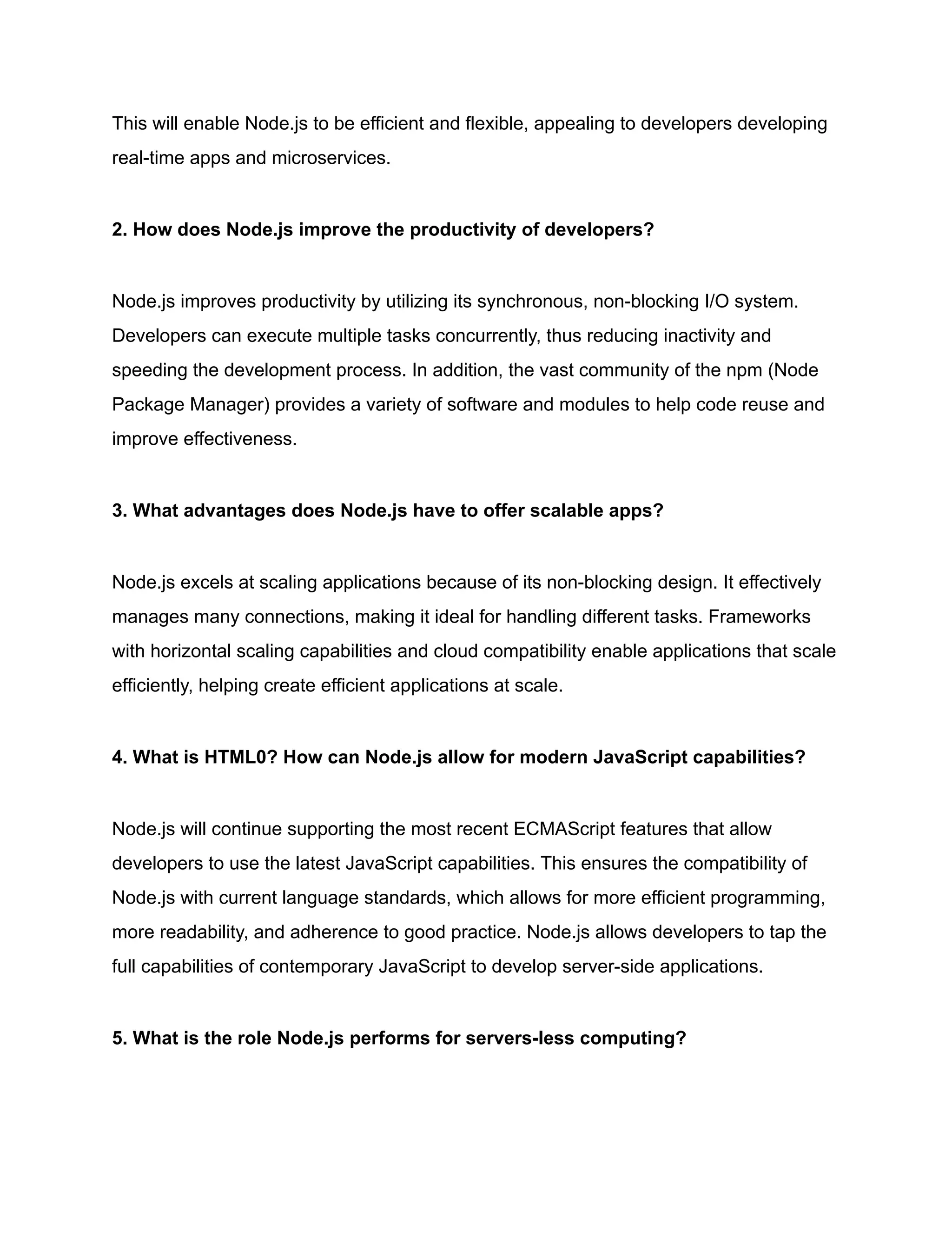 This will enable Node.js to be efficient and flexible, appealing to developers developing
real-time apps and microservices.
2. How does Node.js improve the productivity of developers?
Node.js improves productivity by utilizing its synchronous, non-blocking I/O system.
Developers can execute multiple tasks concurrently, thus reducing inactivity and
speeding the development process. In addition, the vast community of the npm (Node
Package Manager) provides a variety of software and modules to help code reuse and
improve effectiveness.
3. What advantages does Node.js have to offer scalable apps?
Node.js excels at scaling applications because of its non-blocking design. It effectively
manages many connections, making it ideal for handling different tasks. Frameworks
with horizontal scaling capabilities and cloud compatibility enable applications that scale
efficiently, helping create efficient applications at scale.
4. What is HTML0? How can Node.js allow for modern JavaScript capabilities?
Node.js will continue supporting the most recent ECMAScript features that allow
developers to use the latest JavaScript capabilities. This ensures the compatibility of
Node.js with current language standards, which allows for more efficient programming,
more readability, and adherence to good practice. Node.js allows developers to tap the
full capabilities of contemporary JavaScript to develop server-side applications.
5. What is the role Node.js performs for servers-less computing?
 