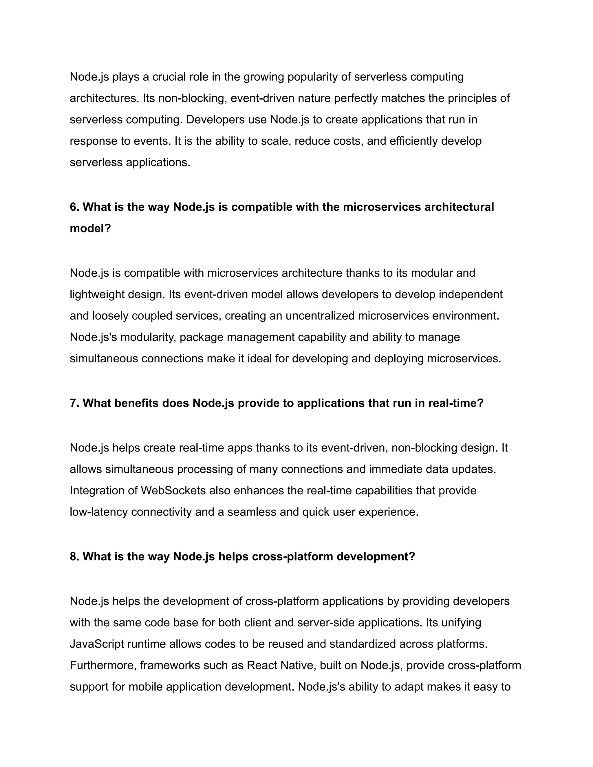 Node.js plays a crucial role in the growing popularity of serverless computing
architectures. Its non-blocking, event-driven nature perfectly matches the principles of
serverless computing. Developers use Node.js to create applications that run in
response to events. It is the ability to scale, reduce costs, and efficiently develop
serverless applications.
6. What is the way Node.js is compatible with the microservices architectural
model?
Node.js is compatible with microservices architecture thanks to its modular and
lightweight design. Its event-driven model allows developers to develop independent
and loosely coupled services, creating an uncentralized microservices environment.
Node.js's modularity, package management capability and ability to manage
simultaneous connections make it ideal for developing and deploying microservices.
7. What benefits does Node.js provide to applications that run in real-time?
Node.js helps create real-time apps thanks to its event-driven, non-blocking design. It
allows simultaneous processing of many connections and immediate data updates.
Integration of WebSockets also enhances the real-time capabilities that provide
low-latency connectivity and a seamless and quick user experience.
8. What is the way Node.js helps cross-platform development?
Node.js helps the development of cross-platform applications by providing developers
with the same code base for both client and server-side applications. Its unifying
JavaScript runtime allows codes to be reused and standardized across platforms.
Furthermore, frameworks such as React Native, built on Node.js, provide cross-platform
support for mobile application development. Node.js's ability to adapt makes it easy to
 