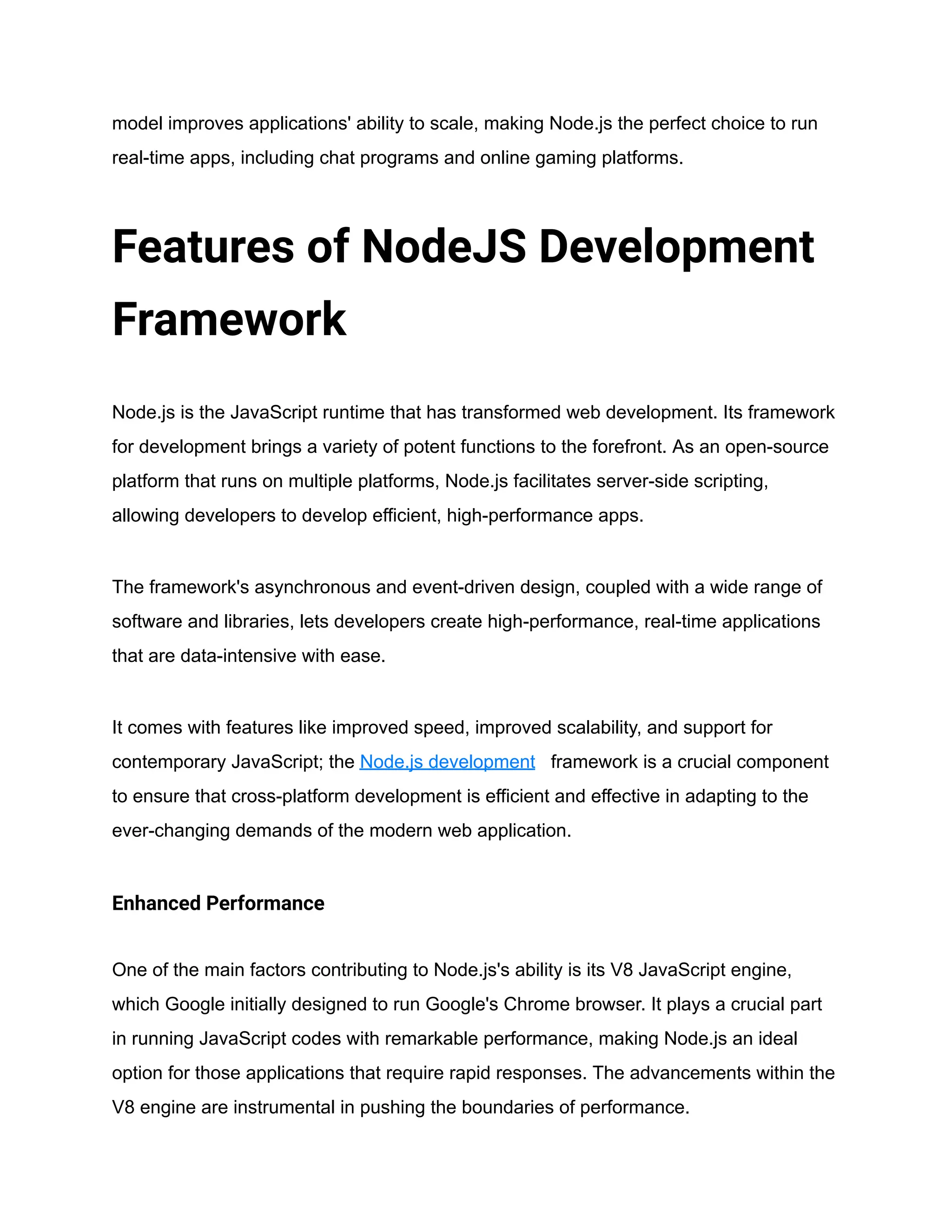 model improves applications' ability to scale, making Node.js the perfect choice to run
real-time apps, including chat programs and online gaming platforms.
Features of NodeJS Development
Framework
Node.js is the JavaScript runtime that has transformed web development. Its framework
for development brings a variety of potent functions to the forefront. As an open-source
platform that runs on multiple platforms, Node.js facilitates server-side scripting,
allowing developers to develop efficient, high-performance apps.
The framework's asynchronous and event-driven design, coupled with a wide range of
software and libraries, lets developers create high-performance, real-time applications
that are data-intensive with ease.
It comes with features like improved speed, improved scalability, and support for
contemporary JavaScript; the Node.js development framework is a crucial component
to ensure that cross-platform development is efficient and effective in adapting to the
ever-changing demands of the modern web application.
Enhanced Performance
One of the main factors contributing to Node.js's ability is its V8 JavaScript engine,
which Google initially designed to run Google's Chrome browser. It plays a crucial part
in running JavaScript codes with remarkable performance, making Node.js an ideal
option for those applications that require rapid responses. The advancements within the
V8 engine are instrumental in pushing the boundaries of performance.
 