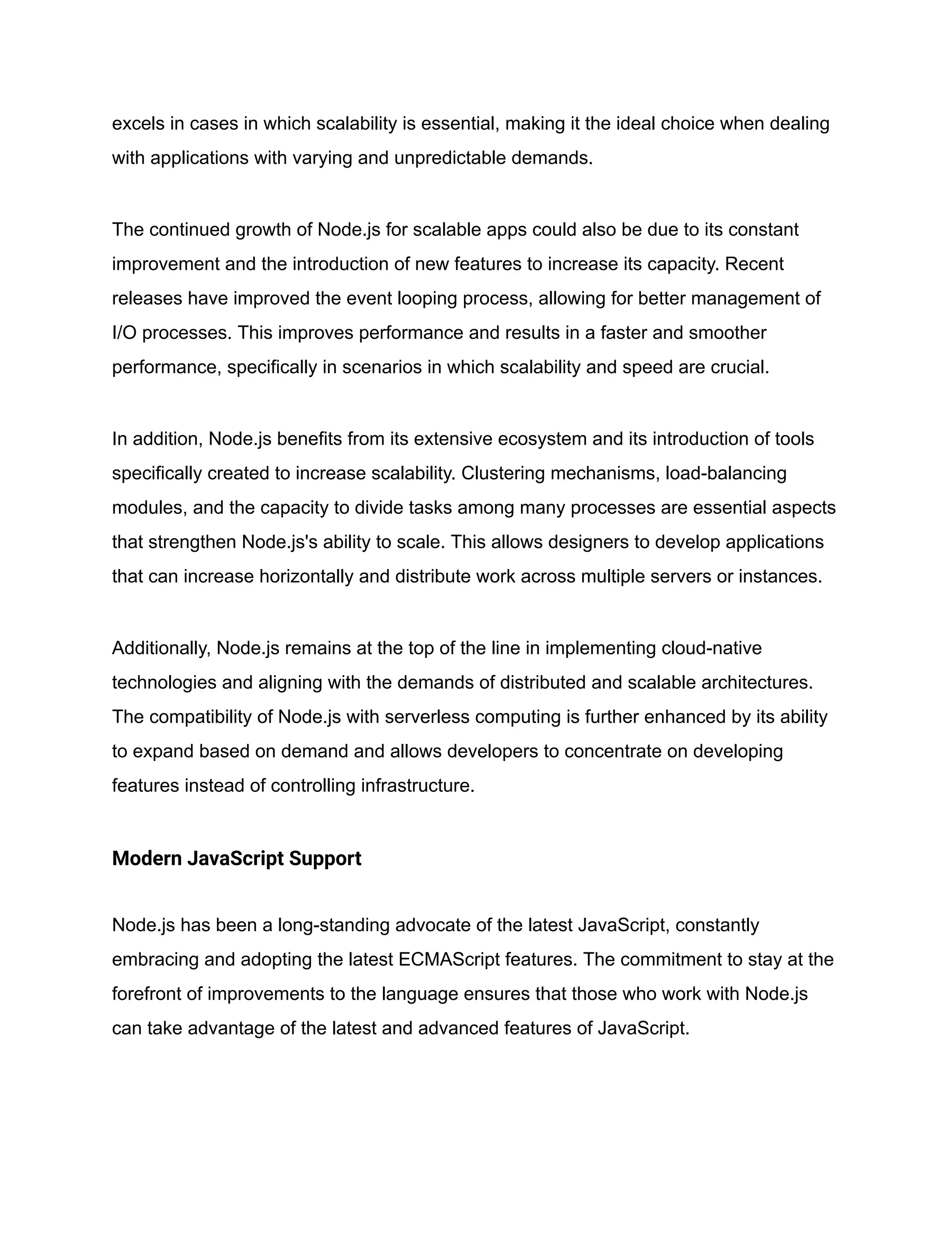 excels in cases in which scalability is essential, making it the ideal choice when dealing
with applications with varying and unpredictable demands.
The continued growth of Node.js for scalable apps could also be due to its constant
improvement and the introduction of new features to increase its capacity. Recent
releases have improved the event looping process, allowing for better management of
I/O processes. This improves performance and results in a faster and smoother
performance, specifically in scenarios in which scalability and speed are crucial.
In addition, Node.js benefits from its extensive ecosystem and its introduction of tools
specifically created to increase scalability. Clustering mechanisms, load-balancing
modules, and the capacity to divide tasks among many processes are essential aspects
that strengthen Node.js's ability to scale. This allows designers to develop applications
that can increase horizontally and distribute work across multiple servers or instances.
Additionally, Node.js remains at the top of the line in implementing cloud-native
technologies and aligning with the demands of distributed and scalable architectures.
The compatibility of Node.js with serverless computing is further enhanced by its ability
to expand based on demand and allows developers to concentrate on developing
features instead of controlling infrastructure.
Modern JavaScript Support
Node.js has been a long-standing advocate of the latest JavaScript, constantly
embracing and adopting the latest ECMAScript features. The commitment to stay at the
forefront of improvements to the language ensures that those who work with Node.js
can take advantage of the latest and advanced features of JavaScript.
 