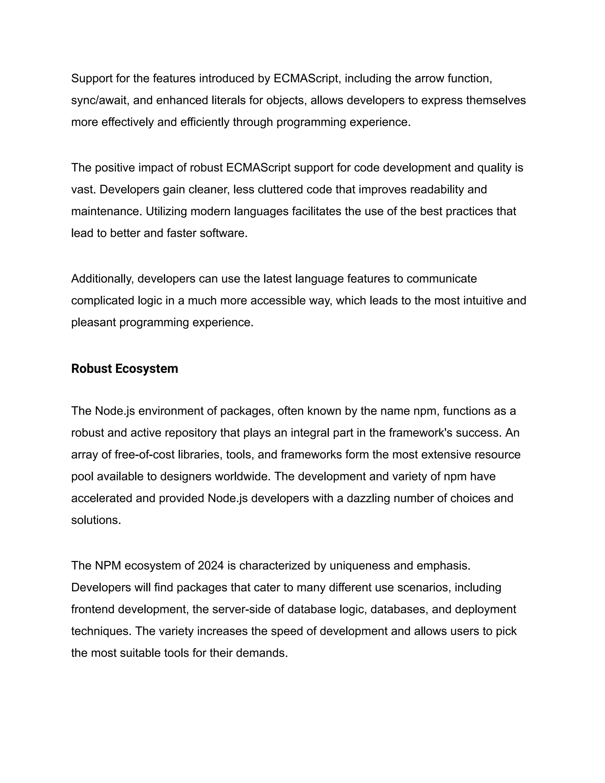 Support for the features introduced by ECMAScript, including the arrow function,
sync/await, and enhanced literals for objects, allows developers to express themselves
more effectively and efficiently through programming experience.
The positive impact of robust ECMAScript support for code development and quality is
vast. Developers gain cleaner, less cluttered code that improves readability and
maintenance. Utilizing modern languages facilitates the use of the best practices that
lead to better and faster software.
Additionally, developers can use the latest language features to communicate
complicated logic in a much more accessible way, which leads to the most intuitive and
pleasant programming experience.
Robust Ecosystem
The Node.js environment of packages, often known by the name npm, functions as a
robust and active repository that plays an integral part in the framework's success. An
array of free-of-cost libraries, tools, and frameworks form the most extensive resource
pool available to designers worldwide. The development and variety of npm have
accelerated and provided Node.js developers with a dazzling number of choices and
solutions.
The NPM ecosystem of 2024 is characterized by uniqueness and emphasis.
Developers will find packages that cater to many different use scenarios, including
frontend development, the server-side of database logic, databases, and deployment
techniques. The variety increases the speed of development and allows users to pick
the most suitable tools for their demands.
 