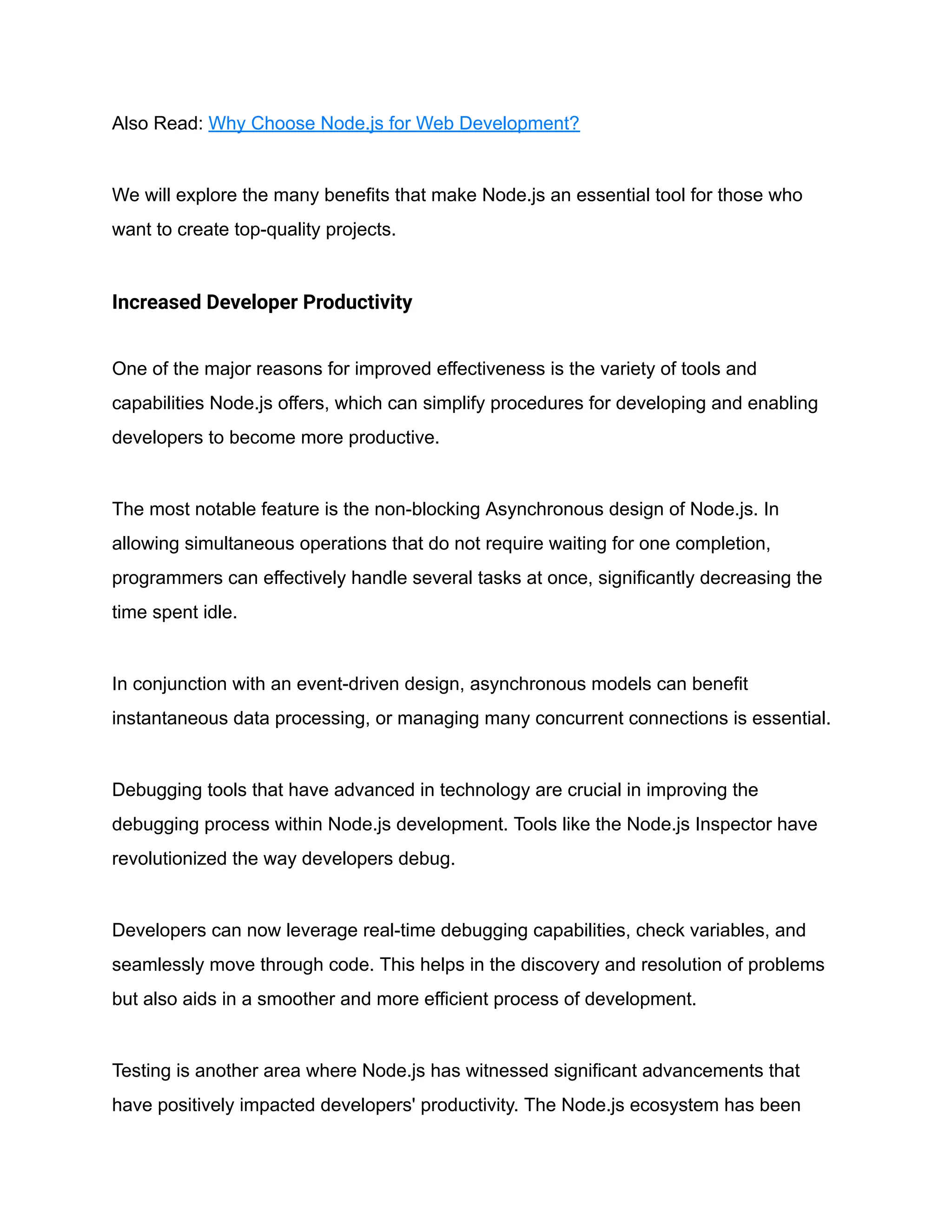 Also Read: Why Choose Node.js for Web Development?
We will explore the many benefits that make Node.js an essential tool for those who
want to create top-quality projects.
Increased Developer Productivity
One of the major reasons for improved effectiveness is the variety of tools and
capabilities Node.js offers, which can simplify procedures for developing and enabling
developers to become more productive.
The most notable feature is the non-blocking Asynchronous design of Node.js. In
allowing simultaneous operations that do not require waiting for one completion,
programmers can effectively handle several tasks at once, significantly decreasing the
time spent idle.
In conjunction with an event-driven design, asynchronous models can benefit
instantaneous data processing, or managing many concurrent connections is essential.
Debugging tools that have advanced in technology are crucial in improving the
debugging process within Node.js development. Tools like the Node.js Inspector have
revolutionized the way developers debug.
Developers can now leverage real-time debugging capabilities, check variables, and
seamlessly move through code. This helps in the discovery and resolution of problems
but also aids in a smoother and more efficient process of development.
Testing is another area where Node.js has witnessed significant advancements that
have positively impacted developers' productivity. The Node.js ecosystem has been
 