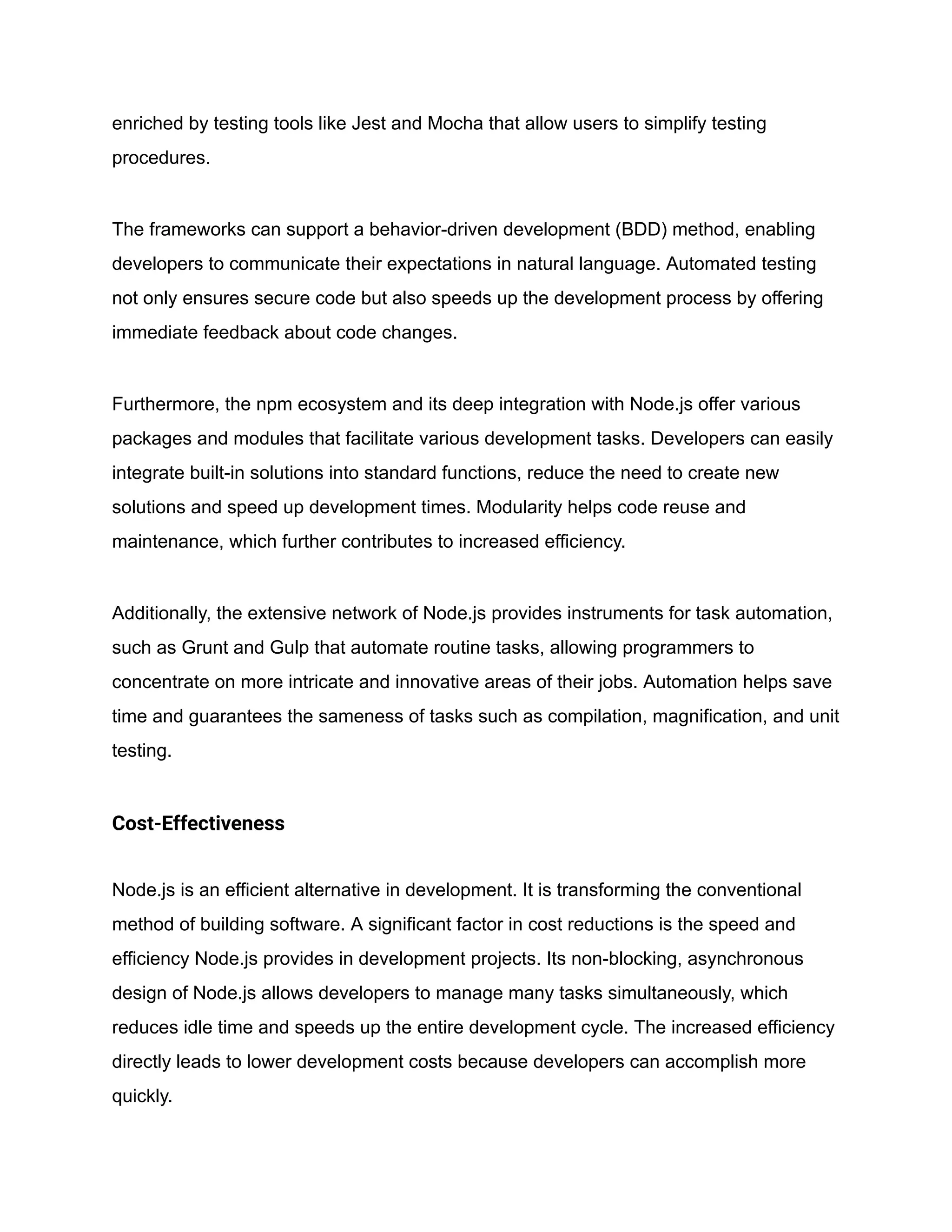enriched by testing tools like Jest and Mocha that allow users to simplify testing
procedures.
The frameworks can support a behavior-driven development (BDD) method, enabling
developers to communicate their expectations in natural language. Automated testing
not only ensures secure code but also speeds up the development process by offering
immediate feedback about code changes.
Furthermore, the npm ecosystem and its deep integration with Node.js offer various
packages and modules that facilitate various development tasks. Developers can easily
integrate built-in solutions into standard functions, reduce the need to create new
solutions and speed up development times. Modularity helps code reuse and
maintenance, which further contributes to increased efficiency.
Additionally, the extensive network of Node.js provides instruments for task automation,
such as Grunt and Gulp that automate routine tasks, allowing programmers to
concentrate on more intricate and innovative areas of their jobs. Automation helps save
time and guarantees the sameness of tasks such as compilation, magnification, and unit
testing.
Cost-Effectiveness
Node.js is an efficient alternative in development. It is transforming the conventional
method of building software. A significant factor in cost reductions is the speed and
efficiency Node.js provides in development projects. Its non-blocking, asynchronous
design of Node.js allows developers to manage many tasks simultaneously, which
reduces idle time and speeds up the entire development cycle. The increased efficiency
directly leads to lower development costs because developers can accomplish more
quickly.
 