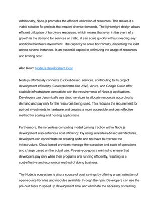 Additionally, Node.js promotes the efficient utilization of resources. This makes it a
viable solution for projects that require diverse demands. The lightweight design allows
efficient utilization of hardware resources, which means that even in the event of a
growth in the demand for services or traffic, it can scale quickly without needing any
additional hardware investment. The capacity to scale horizontally, dispersing the load
across several instances, is an essential aspect in optimizing the usage of resources
and limiting cost.
Also Read: Node.js Development Cost
Node.js effortlessly connects to cloud-based services, contributing to its project
development efficiency. Cloud platforms like AWS, Azure, and Google Cloud offer
scalable infrastructure compatible with the requirements of Node.js applications.
Developers can dynamically use cloud services to allocate resources according to
demand and pay only for the resources being used. This reduces the requirement for
upfront investments in hardware and creates a more accessible and cost-effective
method for scaling and hosting applications.
Furthermore, the serverless computing model gaining traction within Node.js
development also enhances cost efficiency. By using serverless-based architectures,
developers can concentrate on creating code and not have to oversee the
infrastructure. Cloud-based providers manage the execution and scale of operations
and charge based on the actual use. Pay-as-you-go is a method to ensure that
developers pay only while their programs are running efficiently, resulting in a
cost-effective and economical method of doing business.
The Node.js ecosystem is also a source of cost savings by offering a vast selection of
open-source libraries and modules available through the npm. Developers can use the
pre-built tools to speed up development time and eliminate the necessity of creating
 