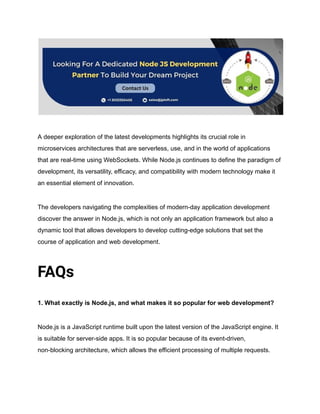 A deeper exploration of the latest developments highlights its crucial role in
microservices architectures that are serverless, use, and in the world of applications
that are real-time using WebSockets. While Node.js continues to define the paradigm of
development, its versatility, efficacy, and compatibility with modern technology make it
an essential element of innovation.
The developers navigating the complexities of modern-day application development
discover the answer in Node.js, which is not only an application framework but also a
dynamic tool that allows developers to develop cutting-edge solutions that set the
course of application and web development.
FAQs
1. What exactly is Node.js, and what makes it so popular for web development?
Node.js is a JavaScript runtime built upon the latest version of the JavaScript engine. It
is suitable for server-side apps. It is so popular because of its event-driven,
non-blocking architecture, which allows the efficient processing of multiple requests.
 