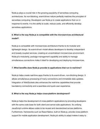 Node.js plays a crucial role in the growing popularity of serverless computing
architectures. Its non-blocking, event-driven nature perfectly matches the principles of
serverless computing. Developers use Node.js to create applications that run in
response to events. It is the ability to scale, reduce costs, and efficiently develop
serverless applications.
6. What is the way Node.js is compatible with the microservices architectural
model?
Node.js is compatible with microservices architecture thanks to its modular and
lightweight design. Its event-driven model allows developers to develop independent
and loosely coupled services, creating an uncentralized microservices environment.
Node.js's modularity, package management capability and ability to manage
simultaneous connections make it ideal for developing and deploying microservices.
7. What benefits does Node.js provide to applications that run in real-time?
Node.js helps create real-time apps thanks to its event-driven, non-blocking design. It
allows simultaneous processing of many connections and immediate data updates.
Integration of WebSockets also enhances the real-time capabilities that provide
low-latency connectivity and a seamless and quick user experience.
8. What is the way Node.js helps cross-platform development?
Node.js helps the development of cross-platform applications by providing developers
with the same code base for both client and server-side applications. Its unifying
JavaScript runtime allows codes to be reused and standardized across platforms.
Furthermore, frameworks such as React Native, built on Node.js, provide cross-platform
support for mobile application development. Node.js's ability to adapt makes it easy to
 
