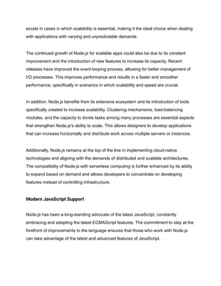 excels in cases in which scalability is essential, making it the ideal choice when dealing
with applications with varying and unpredictable demands.
The continued growth of Node.js for scalable apps could also be due to its constant
improvement and the introduction of new features to increase its capacity. Recent
releases have improved the event looping process, allowing for better management of
I/O processes. This improves performance and results in a faster and smoother
performance, specifically in scenarios in which scalability and speed are crucial.
In addition, Node.js benefits from its extensive ecosystem and its introduction of tools
specifically created to increase scalability. Clustering mechanisms, load-balancing
modules, and the capacity to divide tasks among many processes are essential aspects
that strengthen Node.js's ability to scale. This allows designers to develop applications
that can increase horizontally and distribute work across multiple servers or instances.
Additionally, Node.js remains at the top of the line in implementing cloud-native
technologies and aligning with the demands of distributed and scalable architectures.
The compatibility of Node.js with serverless computing is further enhanced by its ability
to expand based on demand and allows developers to concentrate on developing
features instead of controlling infrastructure.
Modern JavaScript Support
Node.js has been a long-standing advocate of the latest JavaScript, constantly
embracing and adopting the latest ECMAScript features. The commitment to stay at the
forefront of improvements to the language ensures that those who work with Node.js
can take advantage of the latest and advanced features of JavaScript.
 