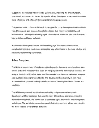 Support for the features introduced by ECMAScript, including the arrow function,
sync/await, and enhanced literals for objects, allows developers to express themselves
more effectively and efficiently through programming experience.
The positive impact of robust ECMAScript support for code development and quality is
vast. Developers gain cleaner, less cluttered code that improves readability and
maintenance. Utilizing modern languages facilitates the use of the best practices that
lead to better and faster software.
Additionally, developers can use the latest language features to communicate
complicated logic in a much more accessible way, which leads to the most intuitive and
pleasant programming experience.
Robust Ecosystem
The Node.js environment of packages, often known by the name npm, functions as a
robust and active repository that plays an integral part in the framework's success. An
array of free-of-cost libraries, tools, and frameworks form the most extensive resource
pool available to designers worldwide. The development and variety of npm have
accelerated and provided Node.js developers with a dazzling number of choices and
solutions.
The NPM ecosystem of 2024 is characterized by uniqueness and emphasis.
Developers will find packages that cater to many different use scenarios, including
frontend development, the server-side of database logic, databases, and deployment
techniques. The variety increases the speed of development and allows users to pick
the most suitable tools for their demands.
 