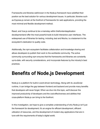 Frameworks and libraries well-known in the Node.js framework have solidified their
position as the best solution for various development issues. In particular, libraries such
as Express.js remain at the forefront of frameworks for web applications, providing the
most minimal and flexible development method.
React, and Vue.js continue to be a mainstay within thefrontendapplication
developmentand offer the most powerful tools to build interactive user interfaces. The
widespread use of libraries for testing, including Jest and Mocha, is a testament to the
ecosystem's dedication to quality code.
Additionally, the npm ecosystem facilitates collaboration and knowledge sharing and
allows developers to publish their work to the worldwide community. The active
community surrounding npm ensures that the frameworks and libraries are constantly
up-to-date, with security considerations, and incorporate features by the industry's best
practices.
Benefits of Node.js Development
Node.js is a platform for built-in event-driven technology. Along with its JavaScript
runtime, it can bridge the gap between frontend and backend and provide many benefits
that developers will never forget. When we dive into this topic, we'll discover the
improved productivity of developers and the cost-effectiveness and abilities that
cross-platform Node.js can bring to the forefront.
In this investigation, we hope to give a complete understanding of why Node.js isn't just
the framework for development; it's an engine for efficient development, efficient
utilization of resources, and the development of modern-day applications that are in
tune with the requirements of today's digital world.
 