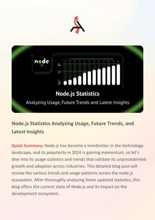 Node.js Statistics Analyzing Usage, Future Trends, and
Latest Insights
Quick Summary: Node.js has become a trendsetter in the technology
landscape, and its popularity in 2024 is gaining momentum, so let’s
dive into its usage statistics and trends that validate its unprecedented
growth and adoption across industries. This detailed blog post will
review the various trends and usage patterns across the node.js
ecosystem. After thoroughly analyzing these updated statistics, this
blog offers the current state of Node.js and its impact on the
development ecosystem.
 