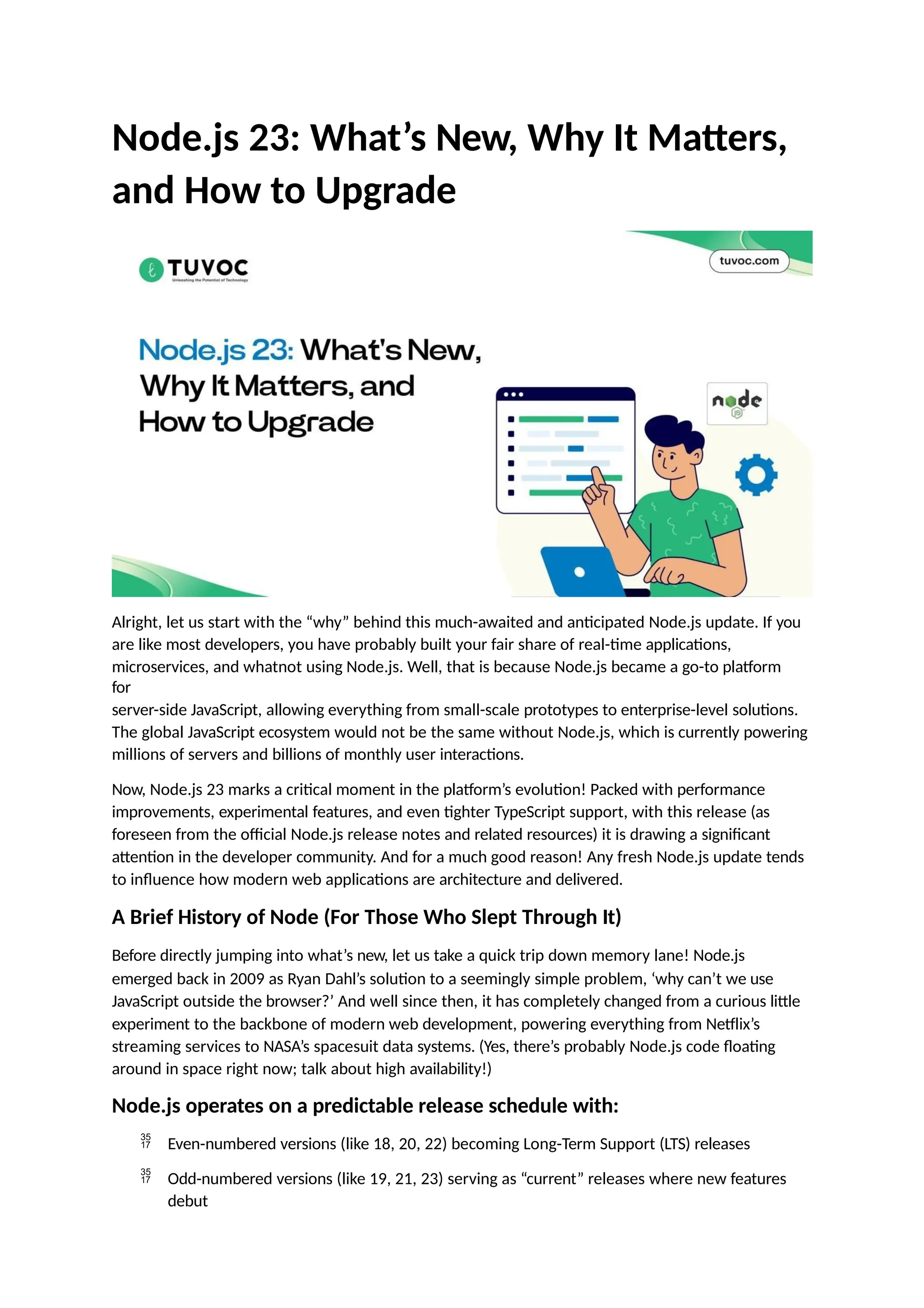 Node.js 23: What’s New, Why It Matters,
and How to Upgrade
Alright, let us start with the “why” behind this much-awaited and anticipated Node.js update. If you
are like most developers, you have probably built your fair share of real-time applications,
microservices, and whatnot using Node.js. Well, that is because Node.js became a go-to platform
for
server-side JavaScript, allowing everything from small-scale prototypes to enterprise-level solutions.
The global JavaScript ecosystem would not be the same without Node.js, which is currently powering
millions of servers and billions of monthly user interactions.
Now, Node.js 23 marks a critical moment in the platform’s evolution! Packed with performance
improvements, experimental features, and even tighter TypeScript support, with this release (as
foreseen from the official Node.js release notes and related resources) it is drawing a significant
attention in the developer community. And for a much good reason! Any fresh Node.js update tends
to influence how modern web applications are architecture and delivered.
A Brief History of Node (For Those Who Slept Through It)
Before directly jumping into what’s new, let us take a quick trip down memory lane! Node.js
emerged back in 2009 as Ryan Dahl’s solution to a seemingly simple problem, ‘why can’t we use
JavaScript outside the browser?’ And well since then, it has completely changed from a curious little
experiment to the backbone of modern web development, powering everything from Netflix’s
streaming services to NASA’s spacesuit data systems. (Yes, there’s probably Node.js code floating
around in space right now; talk about high availability!)
Node.js operates on a predictable release schedule with:
 Even-numbered versions (like 18, 20, 22) becoming Long-Term Support (LTS) releases
 Odd-numbered versions (like 19, 21, 23) serving as “current” releases where new features
debut
 