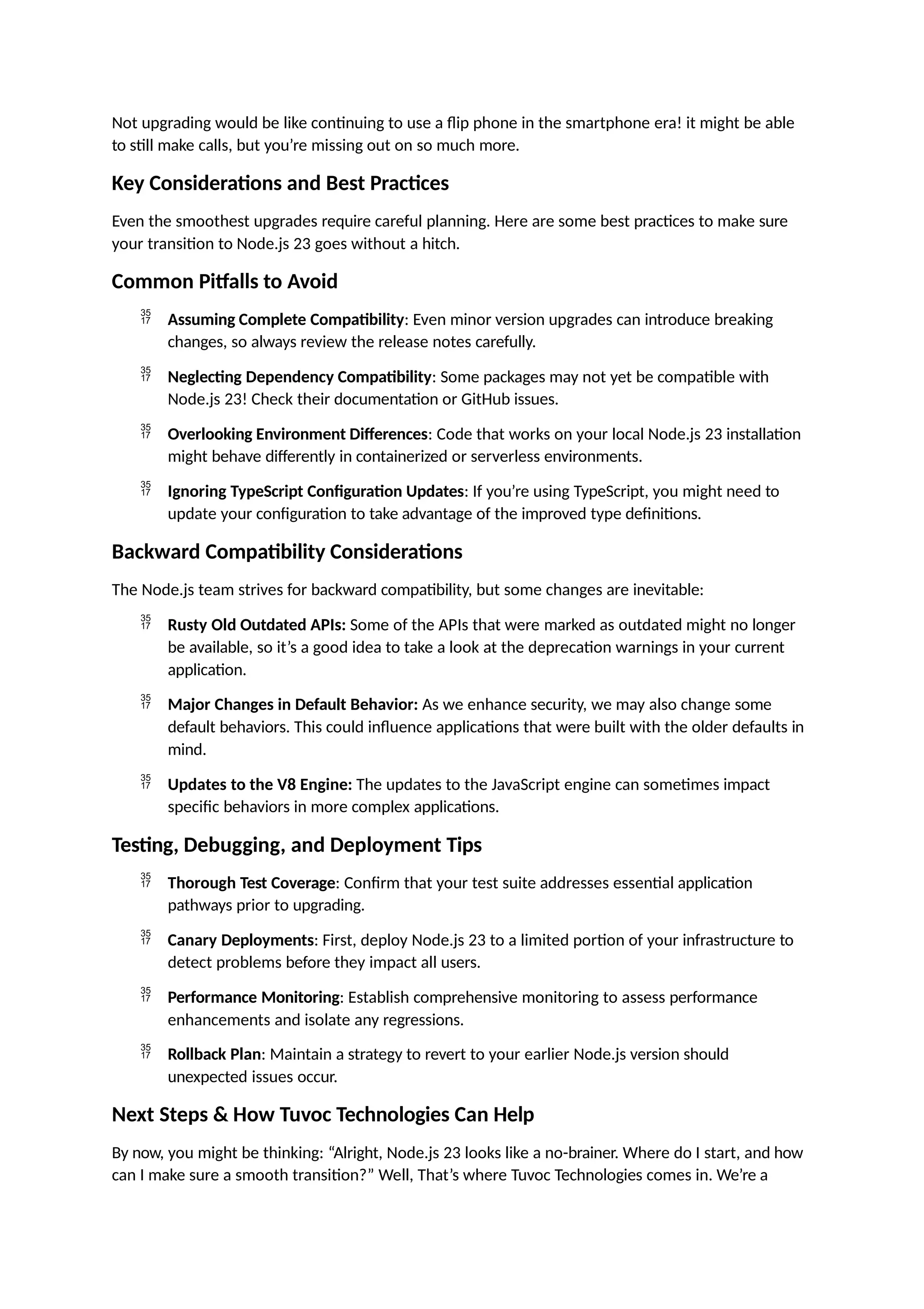 Not upgrading would be like continuing to use a flip phone in the smartphone era! it might be able
to still make calls, but you’re missing out on so much more.
Key Considerations and Best Practices
Even the smoothest upgrades require careful planning. Here are some best practices to make sure
your transition to Node.js 23 goes without a hitch.
Common Pitfalls to Avoid
 Assuming Complete Compatibility: Even minor version upgrades can introduce breaking
changes, so always review the release notes carefully.
 Neglecting Dependency Compatibility: Some packages may not yet be compatible with
Node.js 23! Check their documentation or GitHub issues.
 Overlooking Environment Differences: Code that works on your local Node.js 23 installation
might behave differently in containerized or serverless environments.
 Ignoring TypeScript Configuration Updates: If you’re using TypeScript, you might need to
update your configuration to take advantage of the improved type definitions.
Backward Compatibility Considerations
The Node.js team strives for backward compatibility, but some changes are inevitable:
 Rusty Old Outdated APIs: Some of the APIs that were marked as outdated might no longer
be available, so it’s a good idea to take a look at the deprecation warnings in your current
application.
 Major Changes in Default Behavior: As we enhance security, we may also change some
default behaviors. This could influence applications that were built with the older defaults in
mind.
 Updates to the V8 Engine: The updates to the JavaScript engine can sometimes impact
specific behaviors in more complex applications.
Testing, Debugging, and Deployment Tips
 Thorough Test Coverage: Confirm that your test suite addresses essential application
pathways prior to upgrading.
 Canary Deployments: First, deploy Node.js 23 to a limited portion of your infrastructure to
detect problems before they impact all users.
 Performance Monitoring: Establish comprehensive monitoring to assess performance
enhancements and isolate any regressions.
 Rollback Plan: Maintain a strategy to revert to your earlier Node.js version should
unexpected issues occur.
Next Steps & How Tuvoc Technologies Can Help
By now, you might be thinking: “Alright, Node.js 23 looks like a no-brainer. Where do I start, and how
can I make sure a smooth transition?” Well, That’s where Tuvoc Technologies comes in. We’re a
 