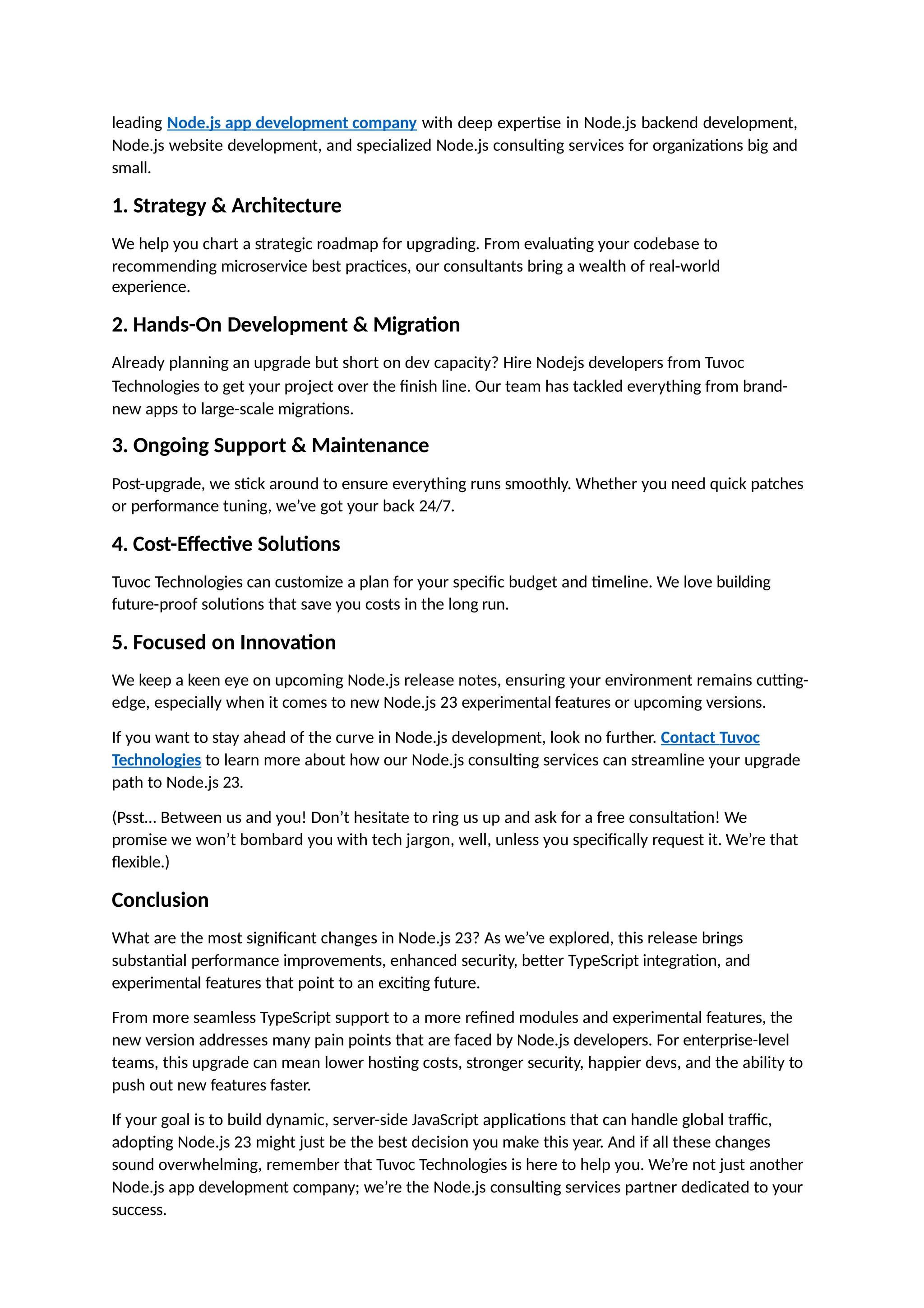 leading Node.js app development company with deep expertise in Node.js backend development,
Node.js website development, and specialized Node.js consulting services for organizations big and
small.
1. Strategy & Architecture
We help you chart a strategic roadmap for upgrading. From evaluating your codebase to
recommending microservice best practices, our consultants bring a wealth of real-world
experience.
2. Hands-On Development & Migration
Already planning an upgrade but short on dev capacity? Hire Nodejs developers from Tuvoc
Technologies to get your project over the finish line. Our team has tackled everything from brand-
new apps to large-scale migrations.
3. Ongoing Support & Maintenance
Post-upgrade, we stick around to ensure everything runs smoothly. Whether you need quick patches
or performance tuning, we’ve got your back 24/7.
4. Cost-Effective Solutions
Tuvoc Technologies can customize a plan for your specific budget and timeline. We love building
future-proof solutions that save you costs in the long run.
5. Focused on Innovation
We keep a keen eye on upcoming Node.js release notes, ensuring your environment remains cutting-
edge, especially when it comes to new Node.js 23 experimental features or upcoming versions.
If you want to stay ahead of the curve in Node.js development, look no further. Contact Tuvoc
Technologies to learn more about how our Node.js consulting services can streamline your upgrade
path to Node.js 23.
(Psst… Between us and you! Don’t hesitate to ring us up and ask for a free consultation! We
promise we won’t bombard you with tech jargon, well, unless you specifically request it. We’re that
flexible.)
Conclusion
What are the most significant changes in Node.js 23? As we’ve explored, this release brings
substantial performance improvements, enhanced security, better TypeScript integration, and
experimental features that point to an exciting future.
From more seamless TypeScript support to a more refined modules and experimental features, the
new version addresses many pain points that are faced by Node.js developers. For enterprise-level
teams, this upgrade can mean lower hosting costs, stronger security, happier devs, and the ability to
push out new features faster.
If your goal is to build dynamic, server-side JavaScript applications that can handle global traffic,
adopting Node.js 23 might just be the best decision you make this year. And if all these changes
sound overwhelming, remember that Tuvoc Technologies is here to help you. We’re not just another
Node.js app development company; we’re the Node.js consulting services partner dedicated to your
success.
 