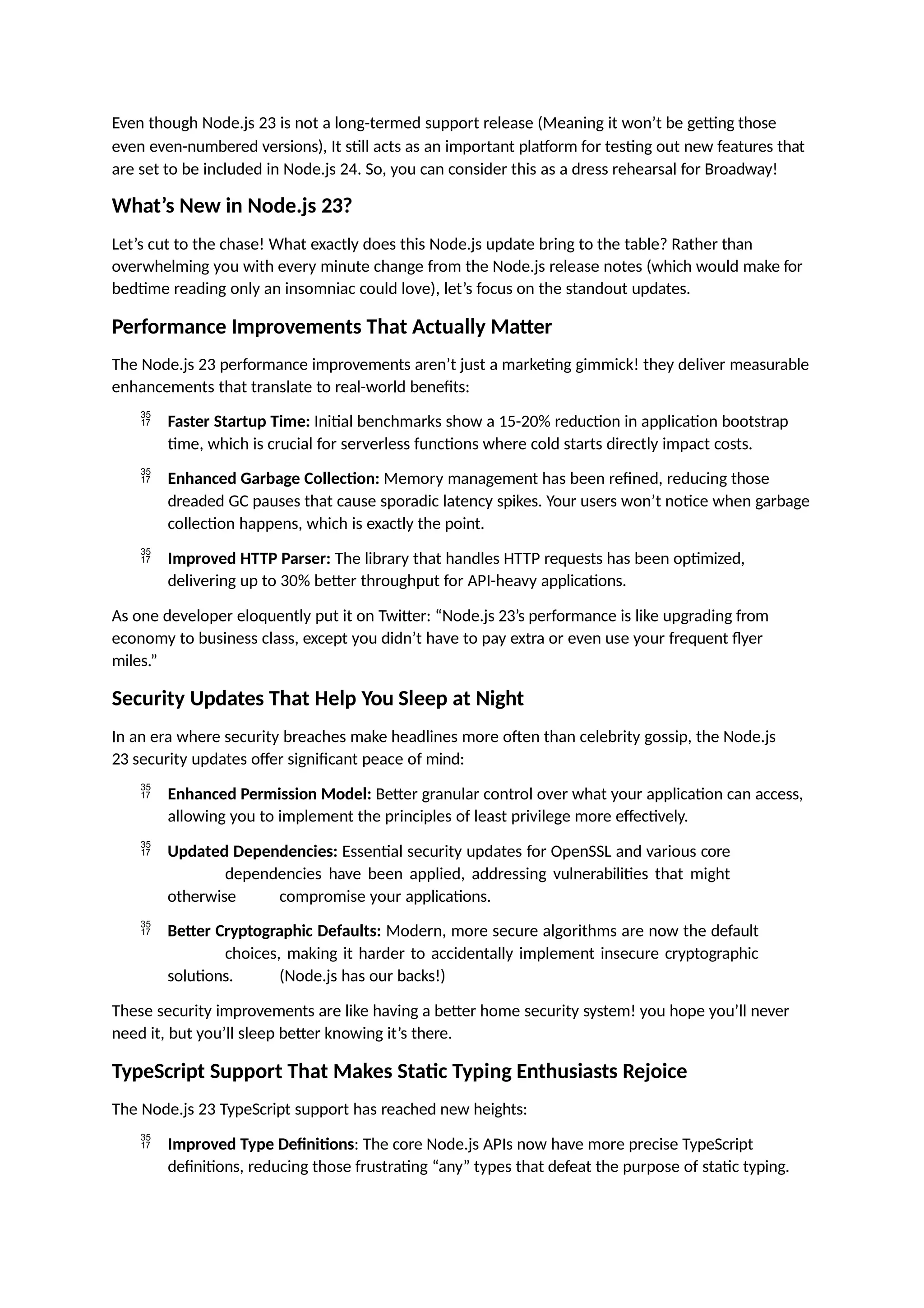 Even though Node.js 23 is not a long-termed support release (Meaning it won’t be getting those
even even-numbered versions), It still acts as an important platform for testing out new features that
are set to be included in Node.js 24. So, you can consider this as a dress rehearsal for Broadway!
What’s New in Node.js 23?
Let’s cut to the chase! What exactly does this Node.js update bring to the table? Rather than
overwhelming you with every minute change from the Node.js release notes (which would make for
bedtime reading only an insomniac could love), let’s focus on the standout updates.
Performance Improvements That Actually Matter
The Node.js 23 performance improvements aren’t just a marketing gimmick! they deliver measurable
enhancements that translate to real-world benefits:
 Faster Startup Time: Initial benchmarks show a 15-20% reduction in application bootstrap
time, which is crucial for serverless functions where cold starts directly impact costs.
 Enhanced Garbage Collection: Memory management has been refined, reducing those
dreaded GC pauses that cause sporadic latency spikes. Your users won’t notice when garbage
collection happens, which is exactly the point.
 Improved HTTP Parser: The library that handles HTTP requests has been optimized,
delivering up to 30% better throughput for API-heavy applications.
As one developer eloquently put it on Twitter: “Node.js 23’s performance is like upgrading from
economy to business class, except you didn’t have to pay extra or even use your frequent flyer
miles.”
Security Updates That Help You Sleep at Night
In an era where security breaches make headlines more often than celebrity gossip, the Node.js
23 security updates offer significant peace of mind:
 Enhanced Permission Model: Better granular control over what your application can access,
allowing you to implement the principles of least privilege more effectively.
 Updated Dependencies: Essential security updates for OpenSSL and various core
dependencies have been applied, addressing vulnerabilities that might
otherwise compromise your applications.
 Better Cryptographic Defaults: Modern, more secure algorithms are now the default
choices, making it harder to accidentally implement insecure cryptographic
solutions. (Node.js has our backs!)
These security improvements are like having a better home security system! you hope you’ll never
need it, but you’ll sleep better knowing it’s there.
TypeScript Support That Makes Static Typing Enthusiasts Rejoice
The Node.js 23 TypeScript support has reached new heights:
 Improved Type Definitions: The core Node.js APIs now have more precise TypeScript
definitions, reducing those frustrating “any” types that defeat the purpose of static typing.
 