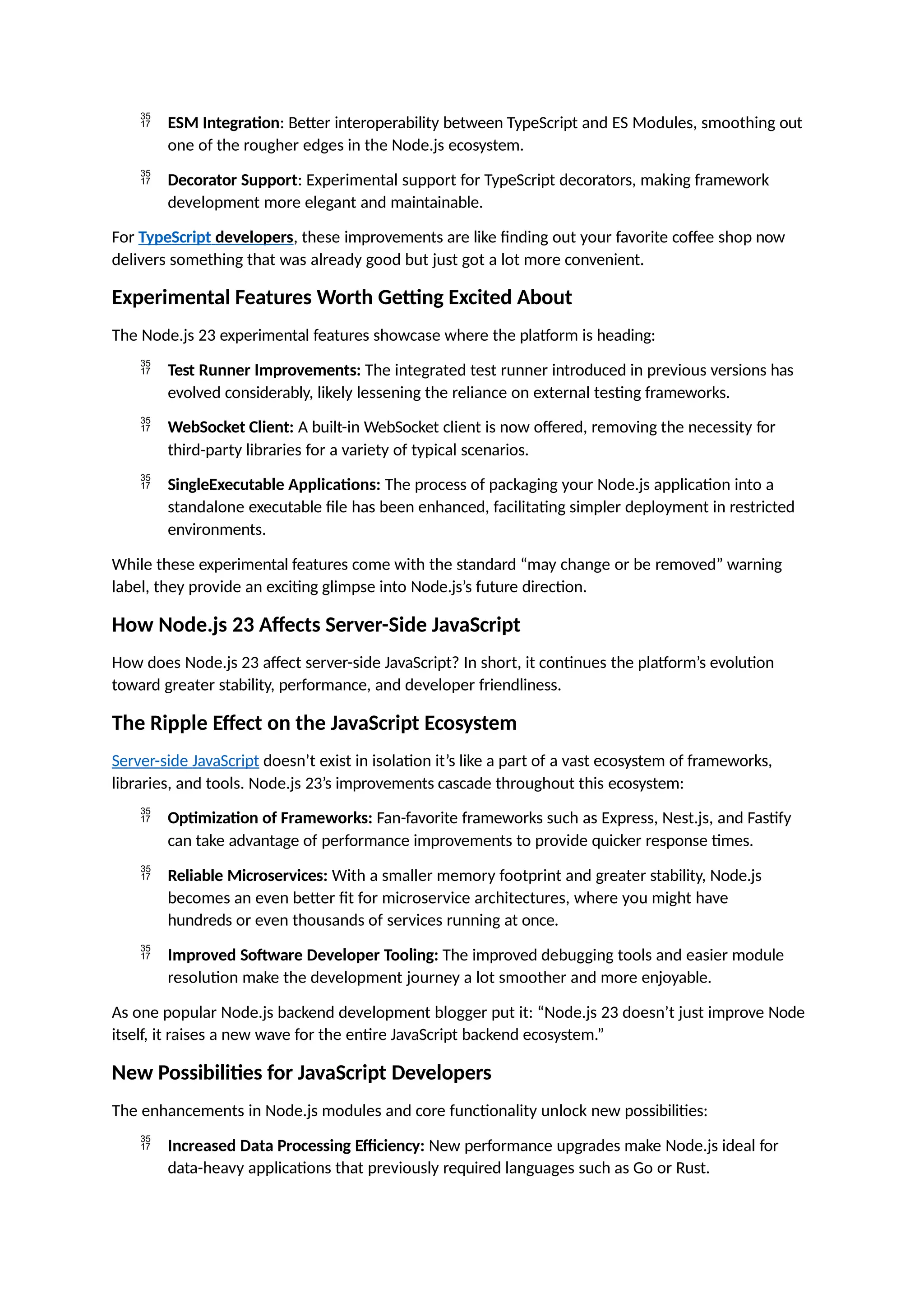  ESM Integration: Better interoperability between TypeScript and ES Modules, smoothing out
one of the rougher edges in the Node.js ecosystem.
 Decorator Support: Experimental support for TypeScript decorators, making framework
development more elegant and maintainable.
For TypeScript developers, these improvements are like finding out your favorite coffee shop now
delivers something that was already good but just got a lot more convenient.
Experimental Features Worth Getting Excited About
The Node.js 23 experimental features showcase where the platform is heading:
 Test Runner Improvements: The integrated test runner introduced in previous versions has
evolved considerably, likely lessening the reliance on external testing frameworks.
 WebSocket Client: A built-in WebSocket client is now offered, removing the necessity for
third-party libraries for a variety of typical scenarios.
 SingleExecutable Applications: The process of packaging your Node.js application into a
standalone executable file has been enhanced, facilitating simpler deployment in restricted
environments.
While these experimental features come with the standard “may change or be removed” warning
label, they provide an exciting glimpse into Node.js’s future direction.
How Node.js 23 Affects Server-Side JavaScript
How does Node.js 23 affect server-side JavaScript? In short, it continues the platform’s evolution
toward greater stability, performance, and developer friendliness.
The Ripple Effect on the JavaScript Ecosystem
Server-side JavaScript doesn’t exist in isolation it’s like a part of a vast ecosystem of frameworks,
libraries, and tools. Node.js 23’s improvements cascade throughout this ecosystem:
 Optimization of Frameworks: Fan-favorite frameworks such as Express, Nest.js, and Fastify
can take advantage of performance improvements to provide quicker response times.
 Reliable Microservices: With a smaller memory footprint and greater stability, Node.js
becomes an even better fit for microservice architectures, where you might have
hundreds or even thousands of services running at once.
 Improved Software Developer Tooling: The improved debugging tools and easier module
resolution make the development journey a lot smoother and more enjoyable.
As one popular Node.js backend development blogger put it: “Node.js 23 doesn’t just improve Node
itself, it raises a new wave for the entire JavaScript backend ecosystem.”
New Possibilities for JavaScript Developers
The enhancements in Node.js modules and core functionality unlock new possibilities:
 Increased Data Processing Efficiency: New performance upgrades make Node.js ideal for
data-heavy applications that previously required languages such as Go or Rust.
 